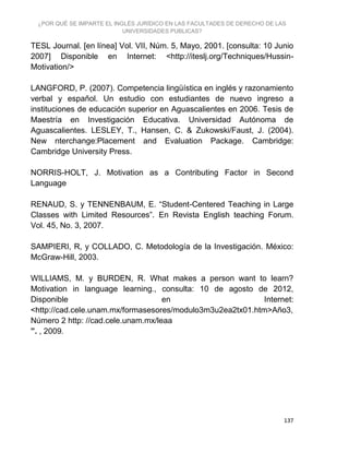 ¿POR QUÉ SE IMPARTE EL INGLÉS JURÍDICO EN LAS FACULTADES DE DERECHO DE LAS
UNIVERSIDADES PUBLICAS?
137
TESL Journal. [en línea] Vol. VII, Núm. 5, Mayo, 2001. [consulta: 10 Junio
2007] Disponible en Internet: <http://iteslj.org/Techniques/Hussin-
Motivation/>
LANGFORD, P. (2007). Competencia lingüística en inglés y razonamiento
verbal y español. Un estudio con estudiantes de nuevo ingreso a
instituciones de educación superior en Aguascalientes en 2006. Tesis de
Maestría en Investigación Educativa. Universidad Autónoma de
Aguascalientes. LESLEY, T., Hansen, C. & Zukowski/Faust, J. (2004).
New nterchange:Placement and Evaluation Package. Cambridge:
Cambridge University Press.
NORRIS-HOLT, J. Motivation as a Contributing Factor in Second
Language
RENAUD, S. y TENNENBAUM, E. “Student-Centered Teaching in Large
Classes with Limited Resources”. En Revista English teaching Forum.
Vol. 45, No. 3, 2007.
SAMPIERI, R, y COLLADO, C. Metodología de la Investigación. México:
McGraw-Hill, 2003.
WILLIAMS, M. y BURDEN, R. What makes a person want to learn?
Motivation in language learning., consulta: 10 de agosto de 2012,
Disponible en Internet:
<http://cad.cele.unam.mx/formasesores/modulo3m3u2ea2tx01.htm>Año3,
Número 2 http: //cad.cele.unam.mx/leaa
”. , 2009.
 