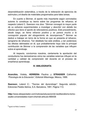 César RODRÍGUEZ CHACÓN
14
desensibilización sistemática, a través de la reiteración de ejercicios de
estímulos y el diseño de materiales programados para tales tareas.
En cuanto a Skinner, el aporte más importante según connotados
autores lo constituye su teoría sobre los programas de refuerzo; al
respecto Leland C. Swenson nos dice: "Skinner consagró la mayor parte
de su esfuerzo experimentales a investigar y describir con detalle los
efectos que tiene el aporte de reforzadores positivos. Este procedimiento,
desde luego, se llama refuerzo positivo y se parece mucho a la
concepción popular del otorgamiento de recompensas.”6
Skinner se
dedicó a trabajar en torno de la forma en que se presenta el refuerzo,
(programa de refuerzo). Tan detallado fue este análisis, y tan poderosos
los efectos delineados en él, que probablemente haya sido la principal
contribución de Skinner a la comprensión de las variables que influyen
sobre el aprendizaje.
Al respecto, concluimos nosotros, ciertamente la aportación del
conductismo fue demostrarnos cómo las variables externas influyen en la
cantidad y calidad de comprensión del docente en el proceso de
enseñanza aprendizaje.
IV. BIBLIOGRAFÍA
Arancibia, Violeta, HERRERA Paulina y STRASSER Catherine:
“Psicología de la Educación”, Editorial Alfaomega, México, 1999.
Swenson, Leland C.: "Teorías del Aprendizaje". Segunda edición.
Ediciones Paidós Ibérica, S.A. Barcelona, 1991. Página 113.
http://www.elespectador.com/noticias/educacion/el-neoliberalismo-tomo-
asalto-universidades-noam-chomsk-articulo-480438
6
Igual a la Nota 2 anterior.
 