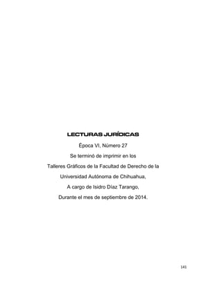 141
LECTURAS JURÍDICAS
Época VI, Número 27
Se terminó de imprimir en los
Talleres Gráficos de la Facultad de Derecho de la
Universidad Autónoma de Chihuahua,
A cargo de Isidro Díaz Tarango,
Durante el mes de septiembre de 2014.
 