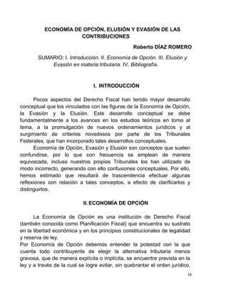 16
ECONOMÍA DE OPCIÓN, ELUSIÓN Y EVASIÓN DE LAS
CONTRIBUCIONES
Roberto DÍAZ ROMERO
SUMARIO: I. Introducción. II. Economía de Opción. III. Elusión y
Evasión en materia tributaria. IV. Bibliografía.
I. INTRODUCCIÓN
Pocos aspectos del Derecho Fiscal han tenido mayor desarrollo
conceptual que los vinculados con las figuras de la Economía de Opción,
la Evasión y la Elusión. Este desarrollo conceptual se debe
fundamentalmente a los avances en los estudios teóricos en torno al
tema, a la promulgación de nuevos ordenamientos jurídicos y al
surgimiento de criterios novedosos por parte de los Tribunales
Federales, que han incorporado tales desarrollos conceptuales.
Economía de Opción, Evasión y Elusión son conceptos que suelen
confundirse, por lo que con frecuencia se emplean de manera
equivocada, incluso nuestros propios Tribunales los han utilizado de
modo incorrecto, generando con ello confusiones conceptuales. Por ello,
hemos estimado que resultará de trascendencia efectuar algunas
reflexiones con relación a tales conceptos, a efecto de clarificarlos y
distinguirlos.
II. ECONOMÍA DE OPCIÓN
La Economía de Opción es una institución de Derecho Fiscal
(también conocida como Planificación Fiscal) que encuentra su sustrato
en la libertad económica y en los principios constitucionales de legalidad
y reserva de ley.
Por Economía de Opción debemos entender la potestad con la que
cuenta todo contribuyente de elegir la alternativa tributaria menos
gravosa, que de manera explícita o implícita, se encuentre prevista en la
ley y a través de la cual se logre evitar, sin quebrantar el orden jurídico,
 