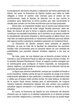 ECONOMÍA DE OPCIÓN, ELUSIÓN Y EVASIÓN DE LAS CONTRIBUCIONES
17
la actualización del hecho tributario o realización del hecho generador del
tributo. Así pues, la Economía de Opción implica que nadie se halla
obligado a tomar el camino más oneroso para el entero de las
contribuciones, dada la libertad de elección con la que cuenta el
ciudadano para determinar la forma jurídica que más conveniente le
resulte para cumplir con los fines económicos que se haya propuesto.
Ahora bien, es importante resaltar que el camino que decida tomar
el contribuyente a efecto de evitar cargas fiscales gravosas, debe ser
legal, de manera tal que la forma o negocio jurídico que se adopte no
constituya una pantalla fraudulenta; de lo contrario no se estaría evitando
la actualización del hecho tributario o disminuyendo el débito fiscal, sino
más bien se estaría generando un mecanismo artificioso para que detrás
del negocio jurídico subsista la verdadera operación sin incidencia fiscal.
La Economía de Opción siempre tiene presente el aspecto
tributario, ya que se trata de la facultad de seleccionar las opciones
fiscales más convenientes para el causante dentro de una variedad de
posibilidades que permiten obtener similares objetivos a los que se
busca.
Se trata, pues, de una libertad que el derecho privado brinda al
individuo y que el Derecho Fiscal no debe de ninguna manera mutilar. En
la también llamada Planificación Fiscal, el negocio jurídico escogido por
el contribuyente para configurar el hecho imponible, es transparente,
abierto, legítimo y es plenamente coincidente con la intención real de las
personas que participan en él.
La figura que venimos estudiando, excluye por completo el fraude a
la ley impositiva, habida cuenta de que el causante se acoge a la norma
enteramente aplicable al caso particular y constituye una alternativa lícita
y válida que el propio orden jurídico brinda. En esta tesitura, la elección
de la opción fiscal menos costosa para el administrado, de ninguna
manera implicará distorsiones atípicas del acto jurídico que pudiesen
actualizar alguna simulación o el quebranto mismo al espíritu de la ley
tributaria.
En suma, la Economía de Opción es una institución del derecho
tributario que se inspira en la libertad subyacente en el derecho privado
para concertar obligaciones y contratos, de forma tal que se pueda elegir
 