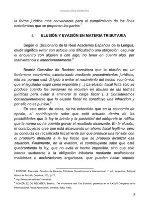 Roberto DÍAZ ROMERO
18
la forma jurídica más conveniente para el cumplimiento de los fines
económicos que se proponen las partes.7
I. ELUSIÓN Y EVASIÓN EN MATERIA TRIBUTARIA
Según el Diccionario de la Real Academia Española de la Lengua,
eludir significa evitar con astucia una dificultad o una obligación; esquivar
el encuentro con alguien o con algo; no tener en cuenta algo, por
inadvertencia o intencionadamente.8
Beatriz González de Rechter considera que la elusión es: un
fenómeno económico exteriorizado mediante procedimientos jurídicos,
ello así porque está dirigido a evitar el nacimiento del hecho económico
que el legislador eligió como imponible (…) La elusión fiscal lícita sólo se
produce cuando las personas no incurren en abusos de las formas
jurídicas para evitar o aminorar la carga fiscal (…) Consideramos
consecuentemente que la elusión fiscal no constituye una infracción y
por ello no es punible.9
En este orden de ideas, se ha entendido que en la economía de
opción, el contribuyente sabe que está actuado dentro de las
posibilidades que la ley le brinda y la pasividad del intérprete le ratifica
que la norma no ha querido gravar el resultado alcanzado. En la elusión,
el contribuyente cree que está alcanzando un ahorro fiscal legítimo, pero
su conducta es recalificada fiscalmente por que produce una tensión con
el propósito atribuido a la ley fiscal, que se propuso alcanzar esa
situación. Finalmente, en la evasión, el contribuyente sabe que está
quebrantando la ley, que no evita el hecho imponible, sino que sólo
intenta sustraerse a la obligación tributaria mediante ocultaciones
maliciosas o declaraciones engañosas, que pueden hallar soporte
7
PISTONE, Pasquale. Estudios de Derecho Tributario Constitucional e Internacional, 1ª ed., Argentina, Editorial
Ábaco de Rodolfo Depalma, 200, p.72.
8
http://lema.rae.es/drae/?val=eludir
9
GONZÁLEZ DE RECHTER, Beatriz, Tax Avoidance and Tax Evasion, ponencia en el XXXVII Congreso de la
Internascional Fiscal Association, Venecia, Italia, 1983.
 