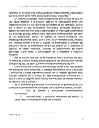 ECONOMÍA DE OPCIÓN, ELUSIÓN Y EVASIÓN DE LAS CONTRIBUCIONES
19
funcional en el empleo de formas jurídicas verdaderamente inadecuadas
que se exhiben como mera pantalla para ocultar la realidad.10
En términos generales muchos doctrinarios admiten que se trata de
una figura diferente a la evasión; ésta se ha considerado como una
práctica contraria a la ley y por ende susceptible de ser castigada, puesto
que a través de ella el causante instrumenta conductas dirigidas a
obtener un beneficio indebido, ocasionándole un menoscabo patrimonial
a la hacienda pública, a través de la reducción o franca omisión del pago
de una contribución debida; en cambio, la elusión constituiría una
práctica jurídicamente válida, que si bien, en un momento dado, muestra
una finalidad similar a la de la evasión (la disminución u omisión del
gravamen fiscal), se desarrollará dentro del ámbito de la legalidad al
esquivar al hecho imponible, evitando el acaecimiento del hecho
generador y por ende la actualización de la hipótesis o supuesto
tributario.
Así, la elusión será lícita en la medida en que la actividad sea real,
no simulada, y que la forma jurídica elegida no sea anómala con relación
al fin perseguido, es decir, que no se configure un fraude a la ley.
Cierto sector de la doctrina sostiene que en los actos que pueden
ser estimados como simulados, si persigue un beneficio fiscal (reducción
u omisión de la carga impositiva) a través de un negocio aparente, será
nulo por falsedad en su causa. Es esta manipulación artificiosa de la
causa lo que se propone como criterio diferenciador de ambas maneras
de obrar: la lícita y la ilícita.
Se ha entendido que son tres las condiciones de punibilidad de una
conducta fiscal determinada, calificable como elusiva o evasiva, a saber:
1. Uso de formas o estructuras ostensiblemente
inapropiadas.
2. Intencionalidad o propósito deliberado de reducir la
carga fiscal o incluso suprimirlas por completo.
10
Op. Cit. p. 79.
 