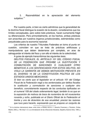 Roberto DÍAZ ROMERO
20
3. Razonabilidad en la apreciación del elemento
subjetivo.11
Por nuestra parte, si bien es cierto admitimos que la generalidad de
la doctrina fiscal distingue la evasión de la elusión, consideramos que los
límites conceptuales, pero sobre todo prácticos, hacen sumamente frágil
su diferenciación. Pero primordialmente, en los hechos, ambas prácticas
son proscritas por nuestros órganos jurisdiccionales, estimándolas como
perjudiciales para la economía nacional.
Los criterios de nuestro Tribunales Federales en torno al punto en
cuestión, coinciden en que se trata de prácticas artificiosas y
manipuladoras que deben desterrarse por completo, en aras de
salvaguardar el interés del fisco y con ello el interés de la colectividad.
A guisa de ejemplo transcribimos las siguientes tesis:
DELITOS FISCALES. EL ARTÍCULO 101 DEL CÓDIGO FISCAL
DE LA FEDERACIÓN QUE PROHÍBE LA SUSTITUCIÓN Y
CONMUTACIÓN DE SANCIONES O CUALQUIER OTRO
BENEFICIO A LOS SENTENCIADOS POR ESTOS DELITOS, NO
VIOLA LA GARANTÍA DE DEBIDA MOTIVACIÓN PREVISTA EN
EL DIVERSO 16 DE LA CONSTITUCIÓN POLÍTICA DE LOS
ESTADOS UNIDOS MEXICANOS.
Si bien es cierto que el legislador en el artículo 101 del Código
Fiscal de la Federación negó a los sentenciados por delitos fiscales
la sustitución y conmutación de sanciones o cualquier otro
beneficio, concretamente respecto de las conductas tipificadas en
el numeral 109 del citado ordenamiento legal, también lo es que en
la exposición de motivos de trece de noviembre de mil novecientos
noventa y ocho, publicada en el Diario Oficial de la Federación el
treinta y uno de diciembre de esa anualidad, precisó las razones
que tuvo para hacerlo, expresando que se propone un conjunto de
11
En la doctrina internacional véase, entre otros a PÉREZ ROYO, F. Derecho Financiero y Tributario, Civitas,
Madrid, 2000, p. 199; Díaz V. O. La criminalización de las infracciones tributarias, Depalma, Buenos Aires, 1999, p.
175.
 