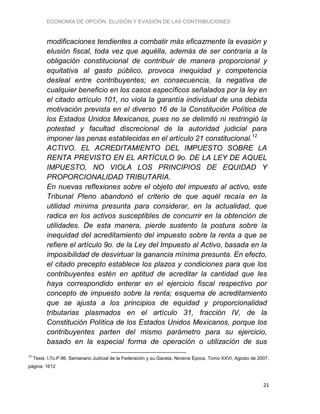 ECONOMÍA DE OPCIÓN, ELUSIÓN Y EVASIÓN DE LAS CONTRIBUCIONES
21
modificaciones tendientes a combatir más eficazmente la evasión y
elusión fiscal, toda vez que aquélla, además de ser contraria a la
obligación constitucional de contribuir de manera proporcional y
equitativa al gasto público, provoca inequidad y competencia
desleal entre contribuyentes; en consecuencia, la negativa de
cualquier beneficio en los casos específicos señalados por la ley en
el citado artículo 101, no viola la garantía individual de una debida
motivación prevista en el diverso 16 de la Constitución Política de
los Estados Unidos Mexicanos, pues no se delimitó ni restringió la
potestad y facultad discrecional de la autoridad judicial para
imponer las penas establecidas en el artículo 21 constitucional.12
ACTIVO. EL ACREDITAMIENTO DEL IMPUESTO SOBRE LA
RENTA PREVISTO EN EL ARTÍCULO 9o. DE LA LEY DE AQUEL
IMPUESTO, NO VIOLA LOS PRINCIPIOS DE EQUIDAD Y
PROPORCIONALIDAD TRIBUTARIA.
En nuevas reflexiones sobre el objeto del impuesto al activo, este
Tribunal Pleno abandonó el criterio de que aquél recaía en la
utilidad mínima presunta para considerar, en la actualidad, que
radica en los activos susceptibles de concurrir en la obtención de
utilidades. De esta manera, pierde sustento la postura sobre la
inequidad del acreditamiento del impuesto sobre la renta a que se
refiere el artículo 9o. de la Ley del Impuesto al Activo, basada en la
imposibilidad de desvirtuar la ganancia mínima presunta. En efecto,
el citado precepto establece los plazos y condiciones para que los
contribuyentes estén en aptitud de acreditar la cantidad que les
haya correspondido enterar en el ejercicio fiscal respectivo por
concepto de impuesto sobre la renta; esquema de acreditamiento
que se ajusta a los principios de equidad y proporcionalidad
tributarias plasmados en el artículo 31, fracción IV, de la
Constitución Política de los Estados Unidos Mexicanos, porque los
contribuyentes parten del mismo parámetro para su ejercicio,
basado en la especial forma de operación o utilización de sus
12
Tesis: I.7o.P.96, Semanario Judicial de la Federación y su Gaceta, Novena Época, Tomo XXVI, Agosto de 2007,
página: 1612
 