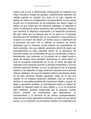 Roberto DÍAZ ROMERO
22
activos, por lo que si determinado contribuyente ha realizado una
mejor inversión y empleo de aquéllos, evidentemente obtendrá una
utilidad superior en relación con quien no lo hizo, estando en
aptitud de realizar el acreditamiento correspondiente, lo que resulta
acorde con la consecución de los propósitos que dieron origen al
tributo, ya que revela que de obtenerse utilidades, el impuesto al
activo no afectará la esfera económica del contribuyente, situación
que incentiva la eficiencia empresarial y el desarrollo económico
del país, dado que la empresa que no se ubica en el supuesto
descrito pone de manifiesto que no es productiva o que practica la
evasión o la elusión del tributo, en ambos casos en detrimento de
la economía del país. Por lo anterior, la tenencia de activos
presupone que la empresa cuenta todavía con expectativas de
éxito inmediata, sino que deberán generarse dentro del lapso que
previsiblemente se haya estimado dentro de la planeación de
mercado relativa, en el entendido de que es insostenible, jurídica y
fácticamente, que continúen en la práctica de su objeto social a
pesar de siempre tener pérdidas económicas en dicho lapso, el
cual se encuentra contemplado por la ley, al eximir del pago del
impuesto a las empresas durante su periodo preoperativo y los tres
primeros ejercicios fiscales, en que se presupone que la empresa
todavía no ha adquirido el auge comercial necesario que le permita
obtener utilidades, sino que tal hipótesis deberá actualizarse dentro
de los diez ejercicios fiscales siguientes; plazo en el que aun
cuando no se hubiesen producido utilidades, esto no conlleva a
declarar la inconstitucionalidad del mecanismo relativo, porque, de
llegar a generarse aquéllas, el contribuyente estará en aptitud de
acreditar el impuesto sobre la renta relativo y, si no se producen
tales utilidades, quedará evidenciado que la empresa, cuando
menos, percibió los rendimientos que garantizaron su
funcionamiento y la tenencia de los activos correspondientes,
situación que revela capacidad contributiva, en razón de que dichos
activos, en su momento, se encontraron afectos a la expectativa de
 
