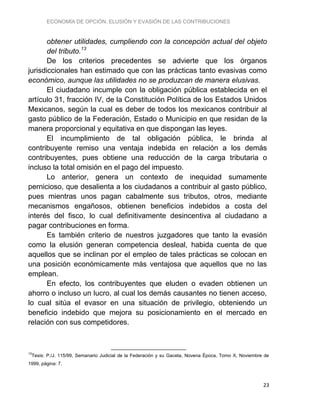 ECONOMÍA DE OPCIÓN, ELUSIÓN Y EVASIÓN DE LAS CONTRIBUCIONES
23
obtener utilidades, cumpliendo con la concepción actual del objeto
del tributo.13
De los criterios precedentes se advierte que los órganos
jurisdiccionales han estimado que con las prácticas tanto evasivas como
económico, aunque las utilidades no se produzcan de manera elusivas.
El ciudadano incumple con la obligación pública establecida en el
artículo 31, fracción IV, de la Constitución Política de los Estados Unidos
Mexicanos, según la cual es deber de todos los mexicanos contribuir al
gasto público de la Federación, Estado o Municipio en que residan de la
manera proporcional y equitativa en que dispongan las leyes.
El incumplimiento de tal obligación pública, le brinda al
contribuyente remiso una ventaja indebida en relación a los demás
contribuyentes, pues obtiene una reducción de la carga tributaria o
incluso la total omisión en el pago del impuesto.
Lo anterior, genera un contexto de inequidad sumamente
pernicioso, que desalienta a los ciudadanos a contribuir al gasto público,
pues mientras unos pagan cabalmente sus tributos, otros, mediante
mecanismos engañosos, obtienen beneficios indebidos a costa del
interés del fisco, lo cual definitivamente desincentiva al ciudadano a
pagar contribuciones en forma.
Es también criterio de nuestros juzgadores que tanto la evasión
como la elusión generan competencia desleal, habida cuenta de que
aquellos que se inclinan por el empleo de tales prácticas se colocan en
una posición económicamente más ventajosa que aquellos que no las
emplean.
En efecto, los contribuyentes que eluden o evaden obtienen un
ahorro o incluso un lucro, al cual los demás causantes no tienen acceso,
lo cual sitúa el evasor en una situación de privilegio, obteniendo un
beneficio indebido que mejora su posicionamiento en el mercado en
relación con sus competidores.
13
Tesis: P./J. 115/99, Semanario Judicial de la Federación y su Gaceta, Novena Época, Tomo X, Noviembre de
1999, página: 7.
 