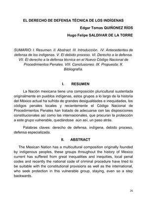 26
EL DERECHO DE DEFENSA TÉCNICA DE LOS INDÍGENAS
Edgar Tomas QUIÑONEZ RÍOS
Hugo Felipe SALDIVAR DE LA TORRE
SUMARIO: I. Resumen. II. Abstract. III. Introducción. IV. Antecedentes de
defensa de los indígenas. V. El debido proceso. VI. Derecho a la defensa.
VII. El derecho a la defensa técnica en el Nuevo Código Nacional de
Procedimientos Penales. VIII. Conclusiones. IX. Propuesta; X.
Bibliografía.
I. RESUMEN
La Nación mexicana tiene una composición pluricultural sustentada
originalmente en pueblos indígenas, estos grupos a lo largo de la historia
del México actual ha sufrido de grandes desigualdades e inequidades, los
códigos penales locales y recientemente el Código Nacional de
Procedimientos Penales han tratado de adecuarse con las disposiciones
constitucionales así como las internacionales, que procuran la protección
a este grupo vulnerable, quedándose aún así, un paso atrás.
Palabras claves: derecho de defensa, indígena, debido proceso,
defensa especializada.
II. ABSTRACT
The Mexican Nation has a multicultural composition originally founded
by indigenous peoples, these groups throughout the history of Mexico
current has suffered from great inequalities and inequities, local penal
codes and recently the national code of criminal procedure have tried to
be suitable with the constitutional provisions as well as the international,
who seek protection in this vulnerable group, staying, even so a step
backwards.
 