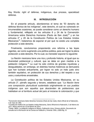 EL DERECHO DE DEFENSA TÉCNICA DE LOS INDÍGENAS
27
Key Words: right of defense, indigenous, due process, specialized
defense.
III. INTRODUCCIÓN
En el presente artículo, abordaremos el tema de “El derecho de
defensa técnica de los indígenas”, este derecho, el cual es vulnerado en
innumerables ocasiones, se puede considerar como un derecho humano
y fundamental, reflejado en los artículos 8 y 24 de la Convención
Americana sobre Derechos Humanos (Pacto de San José)14
y en los
artículos 2° y 20 de la Constitución Política de Los Estados Unidos
Mexicanos15
, trataremos de exponer el por qué no existe una completa
protección a este derecho.
Finalmente, concluiremos proponiendo una reforma a las leyes
vigentes, así como sugiriendo una política pública, para así lograr la plena
protección a este derecho. Por lo cual, es menester exponer lo siguiente:
La Nación mexicana tiene una rica y profunda historia, al igual que su
diversidad poblacional y cultural, que se debe en gran medida a la
población indígena.16
La cual ha sido víctima de grandes injusticias y
desigualdades, sin embargo, en distintos hechos históricos se demuestra
que han luchado arduamente, por lograr no solo un trato justo sino
también equitativo, en protección de sus derechos y del respeto a sus
usos y costumbres ancestrales.
La Constitución política de los Estados Unidos Mexicanos, en su
artículo 2°, párrafo segundo y tercero, establece que: “La Nación tiene
una composición pluricultural sustentada originalmente en sus pueblos
indígenas que son aquellos que descienden de poblaciones que
habitaban en el territorio actual del país al iniciarse la colonización y que
14
Convención Americana Sobre Derechos Humanos (Pacto de San José), Diario Oficial de la Federación,
7 de mayo de 1981.
15
Constitución Política De Los Estados Unidos Mexicanos, Diario Oficial de la Federación, 5 de febrero de
1917, última reforma de 10 de febrero de 2014.
16
Vease. INEGI. La población indígena en México, Publicación única. Primera edición. Documento de
consulta de la información de los Censos de Población y Vivienda 1990 y 2000.Pág. IX
 