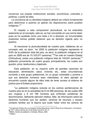 Edgar Tomas QUIÑONEZ RÍOS
Hugo Felipe SALDIVAR DE LA TORRE
28
conservan sus propias instituciones sociales, económicas, culturales y
políticas, o parte de ellas.
La conciencia de su identidad indígena deberá ser criterio fundamental
para determinar a quiénes se aplican las disposiciones sobre pueblos
indígenas.”17
El respeto a esta composición pluricultural, se ha entendido
solamente en el concepto, esto es, se han convertido en una norma ideal,
pues se ha quedado como una meta o fin a alcanzar, en innumerables
ocasiones hemos podido observar que es derecho vigente pero no
positivo.
Al mencionar la pluriculturalidad de nuestro país, hablamos de un
concepto real, es decir, “en 2005 la población indígena representa el
9.8% de la población total del país, es decir, la población indígena en el
país en 2005 era de 10,103,571 personas.”18
Tan solo en nuestro Estado
(Chihuahua), existe una población indígena total de 144,641 personas;19
población proveniente de cuatro grupos principalmente, los cuales son
guarijío, pima, tarahumara y tepehuán.
Esta población, en su mayoría sufre de grandes carencias de
educación, alimentación, salud, vivienda, etc., estas circunstancias
convierte a este grupo poblacional, en un grupo vulnerable y proclive a
que sus derechos humanos sean violentados, el claro ejemplo se
encuentra cuando alguno de ellos trata de tener acceso al sistema de
justicia que el Estado proporciona.
“La población indígena recluida en los centros penitenciarios de
nuestro país es en la actualidad de 8 mil 486 personas, de las cuales 290
son mujeres y 8 mil 196 hombres que enfrentan problemas de
discriminación, deficiente atención médica, falta de información sobre los
derechos humanos que los asisten, carencia de recursos y escaso
contacto familiar por la lejanía que suele haber entre los centros de
17
Constitución Política De Los Estados Unidos Mexicanos, Diario Oficial de la Federación, 5 de febrero
de 1917, última reforma de 10 de febrero de 2014. Art. 2°
18
INEGI. Conteo de población y Vivienda, México, 2005
19
Ibidem.
 