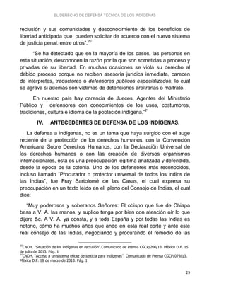 EL DERECHO DE DEFENSA TÉCNICA DE LOS INDÍGENAS
29
reclusión y sus comunidades y desconocimiento de los beneficios de
libertad anticipada que pueden solicitar de acuerdo con el nuevo sistema
de justicia penal, entre otros”.20
“Se ha detectado que en la mayoría de los casos, las personas en
esta situación, desconocen la razón por la que son sometidas a proceso y
privadas de su libertad. En muchas ocasiones se viola su derecho al
debido proceso porque no reciben asesoría jurídica inmediata, carecen
de intérpretes, traductores o defensores públicos especializados, lo cual
se agrava si además son víctimas de detenciones arbitrarias o maltrato.
En nuestro país hay carencia de Jueces, Agentes del Ministerio
Público y defensores con conocimientos de los usos, costumbres,
tradiciones, cultura e idioma de la población indígena.”21
IV. ANTECEDENTES DE DEFENSA DE LOS INDÍGENAS.
La defensa a indígenas, no es un tema que haya surgido con el auge
reciente de la protección de los derechos humanos, con la Convención
Americana Sobre Derechos Humanos, con la Declaración Universal de
los derechos humanos o con las creación de diversos organismos
internacionales, esta es una preocupación legítima analizada y defendida,
desde la época de la colonia. Uno de los defensores más reconocidos,
incluso llamado “Procurador o protector universal de todos los indios de
las Indias”, fue Fray Bartolomé de las Casas, el cual expresa su
preocupación en un texto leído en el pleno del Consejo de Indias, el cual
dice:
“Muy poderosos y soberanos Señores: El obispo que fue de Chiapa
besa a V. A. las manos, y suplico tenga por bien con atención oír lo que
dijere &c. A V. A. ya consta, y a toda España y por todas las Indias es
notorio, cómo ha muchos años que ando en esta real corte y ante este
real consejo de las Indias, negociando y procurando el remedio de las
20
CNDH. “Situación de los indígenas en reclusión”.Comunicado de Prensa CGCP/200/13. México D.F. 15
de julio de 2013. Pág. 1
21
CNDH. “Acceso a un sistema eficaz de justicia para indígenas”. Comunicado de Prensa CGCP/079/13.
México D.F. 18 de marzo de 2013. Pág. 1
 