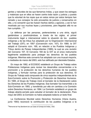 Edgar Tomas QUIÑONEZ RÍOS
Hugo Felipe SALDIVAR DE LA TORRE
30
gentes y naturales de las que llamamos Indias, y que cesen los estragos
y matanzas que en ellos se hacen contra toda razón y justicia; y puesto
que la voluntad de los reyes que en estos reinos por estos tiempos han
reinado y sus consejos ha sido proveerlos de justicia y conservarlos en
ella, y no consentir que les fuesen hechos daños y agravios, y así lo han
mostrado por sus muchas leyes y provisiones, pero llegadas allá no se
han cumplido…”22
La defensa por las personas, pertenecientes a una etnia, siguió
gestándose y positivizándose, a través de los siglos, el primer
instrumento legal e internacional sobre la situación de los pueblos
indígenas y de las tribus fue adoptado por la Organización Internacional
del Trabajo (OIT), en 1957 (Convención núm. 107). En 1989, la OIT
adoptó el Convenio núm. 169, en relación a los Pueblos Indígenas y
Tribus dentro de Países Independientes (1989), la cual es una revisión
del Convenio 107. El Convenio 169 de la OIT es el único instrumento
legalmente establecido para proteger los derechos de los pueblos
indígenas. Mientras este convenio fue adoptado con una inusual mayoría,
a mediados de marzo del 2003, solo fue ratificado por diecisiete Estados.
En mayo de 1982, el ECOSOC estableció un Grupo de Trabajo sobre
Poblaciones Indígenas para revisar los desarrollos concernientes a la
promoción y la protección de los derechos humanos de los pueblos
indígenas, y formular normas para la protección de sus derechos. El
Grupo de Trabajo está compuesto de cinco expertos independientes de la
Sub-Comisión sobre la Promoción y Protección de Derechos Humanos.
En 1985, el Grupo de Trabajo inició el borrador de la Declaración sobre
los Derechos de los Pueblos Indígenas. Ese borrador fue transmitido a la
Sub-Comisión en 1993, y transferido por ella sin cambios a la Comisión
sobre Derechos Humanos, en 1994. La Comisión estableció un grupo de
trabajo abierto-cerrado para estudiar el borrador de la declaración. Para
mayo del 2003, la Comisión no había adoptado todavía un texto final.
La Conferencia Mundial sobre Derechos Humanos (Viena Austria,
junio 1993) reconoció la contribución de los pueblos indígenas a la
22
Memorial de Fray Bartolomé de Las Casas al Consejo de Indias, 1562.
 