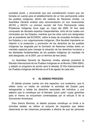 EL DERECHO DE DEFENSA TÉCNICA DE LOS INDÍGENAS
31
sociedad plural, y recomendó que esa consideración tuviera que ser
tomada en cuenta para el establecimiento de un foro permanente sobre
los pueblos indígenas, dentro del sistema de Naciones Unidas. La
Asamblea General endosó esta recomendación en sus resoluciones
48/163 y 49/214. La primera reunión del Foro Permanente sobre
Problemas Indígenas tomó lugar en mayo del 2002. El foro está
compuesto de dieciséis expertos independientes, ocho de los cuales son
nominados por los Estados, mientras que los otros ocho son designados
por el presidente del ECOSOC, sobre la base de consultas formales con
los Estados y con organizaciones indígenas. Otra facultad importante en
relación a la protección y promoción de los derechos de los pueblos
indígenas fue asignada por la Comisión de Naciones Unidas sobre un
mandato especial para manejar la situación de los derechos humanos y
las libertades fundamentales de los pueblos indígenas (el mandato ha
sido designado, en el 2001, por un término de tres años).
La Asamblea General de Naciones Unidas además proclamó la
Década Internacional de los Pueblos Indígenas en el Mundo (1994-2004),
y adoptó un programa de acción para la década. El Día Internacional de
los Pueblos Indígenas del Mundo es el 9 de agosto de cada año.
V. EL DEBIDO PROCESO
El debido proceso cuenta con dos aspectos: uno sustantivo, que lo
refiere como un medio de controlar la actividad del Estado para
salvaguardar o tutelar los derechos esenciales del individuo; y uno
adjetivo que lo constituye por el llamado “juicio justo” cuyas garantías
para el mismo se encuentran contempladas por el artículo 8 de la
Convención Americana.
Para García Ramírez, el debido proceso constituye un límite a la
actividad estatal, se refiere al conjunto de requisitos que deben
observarse en las instancias procesales a efectos de que las personas
 