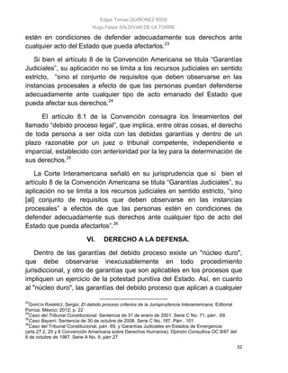 Edgar Tomas QUIÑONEZ RÍOS
Hugo Felipe SALDIVAR DE LA TORRE
32
estén en condiciones de defender adecuadamente sus derechos ante
cualquier acto del Estado que pueda afectarlos.23
Si bien el artículo 8 de la Convención Americana se titula “Garantías
Judiciales”, su aplicación no se limita a los recursos judiciales en sentido
estricto, “sino el conjunto de requisitos que deben observarse en las
instancias procesales a efecto de que las personas puedan defenderse
adecuadamente ante cualquier tipo de acto emanado del Estado que
pueda afectar sus derechos.24
El artículo 8.1 de la Convención consagra los lineamientos del
llamado “debido proceso legal”, que implica, entre otras cosas, el derecho
de toda persona a ser oída con las debidas garantías y dentro de un
plazo razonable por un juez o tribunal competente, independiente e
imparcial, establecido con anterioridad por la ley para la determinación de
sus derechos.25
La Corte Interamericana señaló en su jurisprudencia que si bien el
artículo 8 de la Convención Americana se titula “Garantías Judiciales”, su
aplicación no se limita a los recursos judiciales en sentido estricto, “sino
[al] conjunto de requisitos que deben observarse en las instancias
procesales” a efectos de que las personas estén en condiciones de
defender adecuadamente sus derechos ante cualquier tipo de acto del
Estado que pueda afectarlos”.26
VI. DERECHO A LA DEFENSA.
Dentro de las garantías del debido proceso existe un "núcleo duro",
que debe observarse inexcusablemente en todo procedimiento
jurisdiccional, y otro de garantías que son aplicables en los procesos que
impliquen un ejercicio de la potestad punitiva del Estado. Así, en cuanto
al "núcleo duro", las garantías del debido proceso que aplican a cualquier
23
GARCÍA RAMIREZ, Sergio; El debido proceso criterios de la Jurisprudencia Interamericana; Editorial
Porrúa; México; 2012; p. 22
24
Caso del Tribunal Constitucional. Sentencia de 31 de enero de 2001. Serie C No. 71, párr.. 69.
25
Caso Bayarri. Sentencia de 30 de octubre de 2008. Serie C No. 187. Párr.. 101.
26
Caso del Tribunal Constitucional, párr. 69, y Garantías Judiciales en Estados de Emergencia
(arts.27.2, 25 y 8 Convención Americana sobre Derechos Humanos). Opinión Consultiva OC 9/87 del
6 de octubre de 1987. Serie A No. 9, párr.27
 