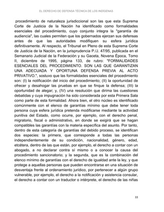 EL DERECHO DE DEFENSA TÉCNICA DE LOS INDÍGENAS
33
procedimiento de naturaleza jurisdiccional son las que esta Suprema
Corte de Justicia de la Nación ha identificado como formalidades
esenciales del procedimiento, cuyo conjunto integra la "garantía de
audiencia", las cuales permiten que los gobernados ejerzan sus defensas
antes de que las autoridades modifiquen su esfera jurídica
definitivamente. Al respecto, el Tribunal en Pleno de esta Suprema Corte
de Justicia de la Nación, en la jurisprudencia P./J. 47/95, publicada en el
Semanario Judicial de la Federación y su Gaceta, Novena Época, Tomo
II, diciembre de 1995, página 133, de rubro: "FORMALIDADES
ESENCIALES DEL PROCEDIMIENTO. SON LAS QUE GARANTIZAN
UNA ADECUADA Y OPORTUNA DEFENSA PREVIA AL ACTO
PRIVATIVO.", sostuvo que las formalidades esenciales del procedimiento
son: (I) la notificación del inicio del procedimiento; (II) la oportunidad de
ofrecer y desahogar las pruebas en que se finque la defensa; (III) la
oportunidad de alegar; y, (IV) una resolución que dirima las cuestiones
debatidas y cuya impugnación ha sido considerada por esta Primera Sala
como parte de esta formalidad. Ahora bien, el otro núcleo es identificado
comúnmente con el elenco de garantías mínimo que debe tener toda
persona cuya esfera jurídica pretenda modificarse mediante la actividad
punitiva del Estado, como ocurre, por ejemplo, con el derecho penal,
migratorio, fiscal o administrativo, en donde se exigirá que se hagan
compatibles las garantías con la materia específica del asunto. Por tanto,
dentro de esta categoría de garantías del debido proceso, se identifican
dos especies: la primera, que corresponde a todas las personas
independientemente de su condición, nacionalidad, género, edad,
etcétera, dentro de las que están, por ejemplo, el derecho a contar con un
abogado, a no declarar contra sí mismo o a conocer la causa del
procedimiento sancionatorio; y la segunda, que es la combinación del
elenco mínimo de garantías con el derecho de igualdad ante la ley, y que
protege a aquellas personas que pueden encontrarse en una situación de
desventaja frente al ordenamiento jurídico, por pertenecer a algún grupo
vulnerable, por ejemplo, el derecho a la notificación y asistencia consular,
el derecho a contar con un traductor o intérprete, el derecho de las niñas
 