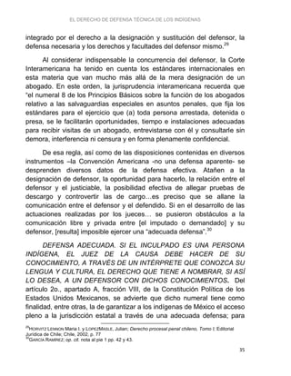 EL DERECHO DE DEFENSA TÉCNICA DE LOS INDÍGENAS
35
integrado por el derecho a la designación y sustitución del defensor, la
defensa necesaria y los derechos y facultades del defensor mismo.29
Al considerar indispensable la concurrencia del defensor, la Corte
Interamericana ha tenido en cuenta los estándares internacionales en
esta materia que van mucho más allá de la mera designación de un
abogado. En este orden, la jurisprudencia interamericana recuerda que
“el numeral 8 de los Principios Básicos sobre la función de los abogados
relativo a las salvaguardias especiales en asuntos penales, que fija los
estándares para el ejercicio que (a) toda persona arrestada, detenida o
presa, se le facilitarán oportunidades, tiempo e instalaciones adecuadas
para recibir visitas de un abogado, entrevistarse con él y consultarle sin
demora, interferencia ni censura y en forma plenamente confidencial.
De esa regla, así como de las disposiciones contenidas en diversos
instrumentos –la Convención Americana -no una defensa aparente- se
desprenden diversos datos de la defensa efectiva. Atañen a la
designación de defensor, la oportunidad para hacerlo, la relación entre el
defensor y el justiciable, la posibilidad efectiva de allegar pruebas de
descargo y controvertir las de cargo…es preciso que se allane la
comunicación entre el defensor y el defendido. Si en el desarrollo de las
actuaciones realizadas por los jueces… se pusieron obstáculos a la
comunicación libre y privada entre [el imputado o demandado] y su
defensor, [resulta] imposible ejercer una “adecuada defensa”.30
DEFENSA ADECUADA. SI EL INCULPADO ES UNA PERSONA
INDÍGENA, EL JUEZ DE LA CAUSA DEBE HACER DE SU
CONOCIMIENTO, A TRAVÉS DE UN INTÉRPRETE QUE CONOZCA SU
LENGUA Y CULTURA, EL DERECHO QUE TIENE A NOMBRAR, SI ASÍ
LO DESEA, A UN DEFENSOR CON DICHOS CONOCIMIENTOS. Del
artículo 2o., apartado A, fracción VIII, de la Constitución Política de los
Estados Unidos Mexicanos, se advierte que dicho numeral tiene como
finalidad, entre otras, la de garantizar a los indígenas de México el acceso
pleno a la jurisdicción estatal a través de una adecuada defensa; para
29
HORVITZ LENNON Maria I. y LOPEZMASLE, Julian; Derecho procesal penal chileno, Tomo I; Editorial
Jurídica de Chile; Chile, 2002, p. 77
30
GARCÍA RAMÍREZ; op. cit. nota al pie 1 pp. 42 y 43.
 