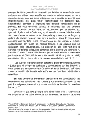 Edgar Tomas QUIÑONEZ RÍOS
Hugo Felipe SALDIVAR DE LA TORRE
36
proteger la citada garantía es necesario que la labor de quien funja como
defensor sea eficaz, pues aquélla no puede concebirse como un mero
requisito formal, sino que debe entenderse en el sentido de permitir una
implementación real para tener oportunidades de descargo que,
básicamente, permitan al imputado una efectiva participación en el
proceso. En esos términos, cuando el inculpado sea una persona
indígena, además de los derechos reconocidos por el artículo 20,
apartado A, de nuestra Carta Magna, el Juez de la causa debe hacer de
su conocimiento, a través de un intérprete que conozca su lengua y
cultura, del diverso derecho que tiene a nombrar, si así lo desea, a un
defensor que también tenga conocimiento de su lengua y cultura,
asegurándose con todos los medios legales a su alcance que se
satisfacen tales circunstancias. Lo anterior es así, toda vez que la
garantía de defensa adecuada contenida en el artículo 20, apartado A,
fracción IX, de la Constitución Federal (en su texto anterior a la reforma
publicada en el Diario Oficial de la Federación el 18 de junio de 2008)
entraña también el diverso derecho contenido en el citado artículo 2o.31
“Los pueblos indígenas tienen derecho a procedimientos equitativos
y justos para el arreglo de conflictos y controversias con los Estados u
otras partes, y a una pronta decisión sobre esas controversias, así como
a una reparación efectiva de toda lesión de sus derechos individuales y
colectivos.
En esas decisiones se tendrán debidamente en consideración las
costumbres, las tradiciones, las normas y los sistemas jurídicos de los
pueblos indígenas interesados y las normas internacionales de derechos
humanos.”32
Estimamos que este principio está relacionado con la oportunidad
de las personas de poder defender sus intereses, ya sea su causa de
31
Tesis: XXVII.1o; Semanario Judicial de la Federación y su Gaceta; Décima Época; Tribunales
Colegiados de Circuito, Tesis Aislada; Libro V, Febrero de 2012, Tomo 3; Materia Constitucional;
Página: 2275
32
Artículo 40 de la Declaración de Naciones Unidas sobre los Derechos de los Pueblos Indígenas.
http://www.un.org/esa/socdev/unpfii/documents/DRIPS_es.pdf
 