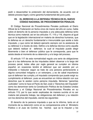 EL DERECHO DE DEFENSA TÉCNICA DE LOS INDÍGENAS
37
pedir o desacreditar la pretensión del demandante, de acuerdo con el
debido proceso legal y como garantía fundamental del juicio justo.
VII. EL DERECHO A LA DEFENSA TÉCNICA EN EL NUEVO
CÓDIGO NACIONAL DE PROCEDIMIENTOS PENALES.
El Código Nacional de Procedimientos Penales publicado el Diario
Oficial de la Federación en fecha cinco de marzo del año en curso, habla
sobre el derecho de la persona imputada a una adecuada defensa tanto
técnica como material; así en los artículos 17, 115 y 116, dispone al igual
que en la legislación internacional en materia de derechos humanos, que
la defensa es un derecho fundamental e irrenunciable que asiste a todo
imputado, y que como tal deberá ejercerlo siempre con la asistencia de
su defensor ó a través de éste. Define a la defensa técnica como aquella
que deberá realizar el defensor, la cual el imputado puede elegir
libremente o bien el defensor público que le corresponda, para que le
asista desde el momento de su detención y a lo largo del proceso.
El artículo 117 de esta normatividad regula una serie de obligaciones
que el o los defensores de los imputados deben observar a lo largo del
proceso penal, todas ellas por regla general se cumplen en idioma
español, en ocasiones tendrá el defensor que ser asistido por un
intérprete o traductor según se trate de una persona perteneciente a
alguna comunidad indígena o un extranjero, y es de cabal importancia
que el defensor las cumpla y el imputado comprenda que puede exigir su
cumplimiento al defensor, pues se encuentran en íntima relación con sus
derechos que le asisten como persona imputada, llámense “garantías
Judiciales” como lo hace el Pacto de San José o “Derechos del Imputado”
como los denominan tanto la Constitución Política de los Estados Unidos
Mexicanos y el Código Nacional de Procedimientos Penales en su
artículo 113, por lo que serán explicadas de manera sucinta al no ser
materia del presente trabajo, las obligaciones del defensor y su relación
con los derechos del imputado, siendo las siguientes:
El derecho de la persona imputada a que se le informe, tanto en el
momento de su detención como en su comparecencia ante el Ministerio
Público o el Juez de Control, los hechos que se le imputan y los
 