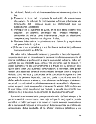 EL DERECHO DE DEFENSA TÉCNICA DE LOS INDÍGENAS
39
i) Ministerio Público o la víctima u ofendido cuando no se ajusten a la
ley;
j) Promover a favor del imputado la aplicación de mecanismos
alternativos de solución de controversias o formas anticipadas de
terminación del proceso penal, de conformidad con las
disposiciones aplicables;
k) Participar en la audiencia de juicio, en la que podrá exponer sus
alegatos de apertura, desahogar las pruebas ofrecidas ,
controvertir las de los otros intervinientes , hacer las objeciones
que procedan y formular sus alegatos finales;
l) Mantener informado al imputado sobre el desarrollo y seguimiento
del procedimiento o juicio;
m)Informar a los imputados y a sus familiares la situación jurídica en
que se encuentre su defensa.
De todas estos deberes del defensor y garantías a favor del imputado,
se puede decir que en caso de que la persona imputada no comprenda el
idioma castellano al pertenecer a alguna comunidad indígena, debe ser
asistido por un intérprete para conocer los derechos que le asisten, y
poder ejercerlos ya sea personalmente o a través de su defensor, con
quien debe tener una auténtica comunicación; el defensor, para poder
ejercer una adecuada defensa técnica deberá conocer tanto la lengua o
dialecto como los usos y costumbres de la comunidad indígena a la que
pertenece la persona imputada, para así, poder comunicarse con él y
defenderlo de manera adecuada, pues si no conoce la lengua el defensor
no podrá comunicarle al imputado como se está desarrollando el proceso,
como tampoco podrá comprender el defensor la versión del imputado en
la que relate como sucedieron los hechos, si resulta conveniente que
declare o no y si cuenta o no con medios de prueba por desahogar.
Lo anterior es trascendente pues puede darse la hipótesis de que si la
persona realizó una conducta; que bajo la lupa de un juzgador, pueda
constituir un delito; pero que si se toman en cuenta los usos y costumbres
de la comunidad indígena a través de un dictamen pericial en materia de
antropología, dicha conducta, al no afectar intereses colectivos y es
 