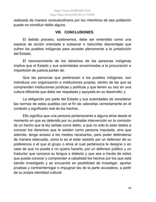 Edgar Tomas QUIÑONEZ RÍOS
Hugo Felipe SALDIVAR DE LA TORRE
40
realizada de manera consuetudinaria por los miembros de esa población
puede no constituir delito alguno.
VIII. CONCLUSIONES.
El debido proceso, sostenemos, debe ser entendido como una
especie de acción orientada a subsanar o reducirlas desventajas que
sufren los pueblos indígenas para acceder plenamente a la jurisdicción
del Estado.
El reconocimiento de los derechos de las personas indígenas
implica que el Estado y sus autoridades encaminadas a la procuración e
impartición de justicia partan de:
Que las personas que pertenecen a los pueblos indígenas, son
individuos con organización e instituciones propias, dentro de las que se
comprenden instituciones jurídicas y políticas y que tienen su raíz en una
cultura diferente que debe ser respetada y apoyada en su desarrollo; y
La obligación por parte del Estado y sus autoridades de considerar
las normas de estos pueblos con el fin de valorarlas correctamente en el
contexto y significado real de los hechos.
Ello significa que una persona perteneciente a alguna etnia desde el
momento en que es detenido por su probable intervención en la comisión
de un hecho que la ley señala como delito, a que no sólo le sean dados a
conocer los derechos que le asisten como persona imputada, sino que
además, tenga acceso a los medios necesarios, para poder defenderse
de manera adecuada, como lo es el estar asistido por un defensor de su
preferencia o el que el grupo o etnia al cual pertenezca le designe o en
caso de que no pueda o no quiera hacerlo, por un defensor público y un
traductor que conozca su lengua o dialecto y que sea a través de estos
que pueda conocer y comprender a cabalidad los hechos por los que está
siendo investigado y se encuentre en posibilidad de investigar, aportar
pruebas y contrainterrogar e impugnar las de la parte acusadora, a partir
de su propia identidad cultural.
 
