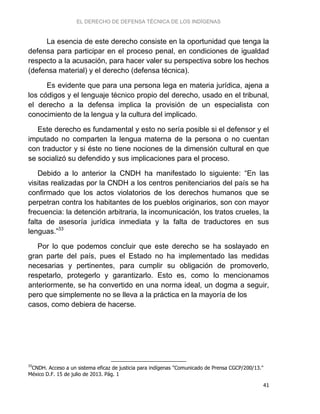 EL DERECHO DE DEFENSA TÉCNICA DE LOS INDÍGENAS
41
La esencia de este derecho consiste en la oportunidad que tenga la
defensa para participar en el proceso penal, en condiciones de igualdad
respecto a la acusación, para hacer valer su perspectiva sobre los hechos
(defensa material) y el derecho (defensa técnica).
Es evidente que para una persona lega en materia jurídica, ajena a
los códigos y el lenguaje técnico propio del derecho, usado en el tribunal,
el derecho a la defensa implica la provisión de un especialista con
conocimiento de la lengua y la cultura del implicado.
Este derecho es fundamental y esto no sería posible si el defensor y el
imputado no comparten la lengua materna de la persona o no cuentan
con traductor y si éste no tiene nociones de la dimensión cultural en que
se socializó su defendido y sus implicaciones para el proceso.
Debido a lo anterior la CNDH ha manifestado lo siguiente: “En las
visitas realizadas por la CNDH a los centros penitenciarios del país se ha
confirmado que los actos violatorios de los derechos humanos que se
perpetran contra los habitantes de los pueblos originarios, son con mayor
frecuencia: la detención arbitraria, la incomunicación, los tratos crueles, la
falta de asesoría jurídica inmediata y la falta de traductores en sus
lenguas.”33
Por lo que podemos concluir que este derecho se ha soslayado en
gran parte del país, pues el Estado no ha implementado las medidas
necesarias y pertinentes, para cumplir su obligación de promoverlo,
respetarlo, protegerlo y garantizarlo. Esto es, como lo mencionamos
anteriormente, se ha convertido en una norma ideal, un dogma a seguir,
pero que simplemente no se lleva a la práctica en la mayoría de los
casos, como debiera de hacerse.
33
CNDH. Acceso a un sistema eficaz de justicia para indígenas "Comunicado de Prensa CGCP/200/13."
México D.F. 15 de julio de 2013. Pág. 1
 