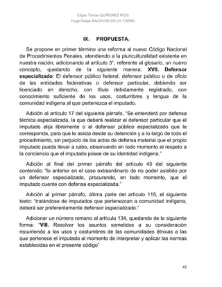 Edgar Tomas QUIÑONEZ RÍOS
Hugo Felipe SALDIVAR DE LA TORRE
42
IX. PROPUESTA.
Se propone en primer término una reforma al nuevo Código Nacional
de Procedimientos Penales, atendiendo a la pluriculturalidad existente en
nuestra nación, adicionando al artículo 3°, referente al glosario, un nuevo
concepto, quedando de la siguiente manera: XVII. Defensor
especializado: El defensor público federal, defensor público o de oficio
de las entidades federativas o defensor particular, debiendo ser
licenciado en derecho, con título debidamente registrado, con
conocimiento suficiente de los usos, costumbres y lengua de la
comunidad indígena al que pertenezca el imputado.
Adición al artículo 17 del siguiente párrafo, “Se entenderá por defensa
técnica especializada, la que deberá realizar el defensor particular que el
imputado elija libremente o el defensor público especializado que le
corresponda, para que le asista desde su detención y a lo largo de todo el
procedimiento, sin perjuicio de los actos de defensa material que el propio
imputado pueda llevar a cabo, observando en todo momento el respeto a
la conciencia que el imputado posee de su identidad indígena.”
Adición al final del primer párrafo del artículo 45 del siguiente
contenido: “lo anterior en el caso extraordinario de no poder asistido por
un defensor especializado, procurando, en todo momento, que el
imputado cuente con defensa especializada.”
Adición al primer párrafo, última parte del artículo 115, el siguiente
texto: “tratándose de imputados que pertenezcan a comunidad indígena,
deberá ser preferentemente defensor especializado.”
Adicionar un número romano al artículo 134, quedando de la siguiente
forma: “VIII. Resolver los asuntos sometidos a su consideración
recurriendo a los usos y costumbres de las comunidades étnicas a las
que pertenece el imputado al momento de interpretar y aplicar las normas
establecidas en el presente código”
 