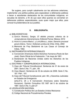 EL DERECHO DE DEFENSA TÉCNICA DE LOS INDÍGENAS
43
Se sugiere, para cumplir cabalmente con las adiciones anteriores,
implementar una política pública para especializar a defensores públicos
o becar a estudiantes destacados de las comunidades indígenas, en
escuelas de derecho, a fin de que sean ellos quienes se conviertan en
defensores públicos especializados, pues quien mejor que ellos, para
conocer la problemática de sus pueblos.
X. BIBLIOGRAFÍA.
a) BIBLIOGRÁFICAS
1) GARCÍA RAMIREZ, Sergio; El debido proceso criterios de la
Jurisprudencia Interamericana; Editorial Porrúa; México; 2012
2) HORVITZ LENNON Maria I. y LOPEZMASLE, Julian; Derecho procesal
penal chileno, Tomo I; Editorial Jurídica de Chile; Chile, 2002
3) Memorial de Fray Bartolomé de Las Casas al Consejo de
Indias, 1562.
b) INSTRUMENTOS INTERNACIONALES
1) Convención Americana Sobre Derechos Humanos (Pacto de San
José), Diario Oficial de la Federación, 7 de mayo de 1981.
2) Declaración de Naciones Unidas sobre los Derechos de los
Pueblos Indígenas.
c) DOCTRINA Y JURISPRUDENCIA INTERNACIONAL
1) Caso del Tribunal Constitucional. Sentencia de 31 de enero de
2001. Serie C No. 71, párr.. 69.
2) Caso Bayarri. Sentencia de 30 de octubre de 2008. Serie C No.
187. Párr.. 101.
3) Caso del Tribunal Constitucional, párr. 69, y Garantías Judiciales
en Estados de Emergencia
(arts.27.2, 25 y 8 Convención Americana sobre Derechos
Humanos). Opinión Consultiva OC 9/87 del 6 de octubre de
1987. Serie A No. 9, párr.27
d) LEGISLACIÓN NACIONAL
1) Constitución Política De Los Estados Unidos Mexicanos
2) Código Nacional de Procedimientos Penales
 