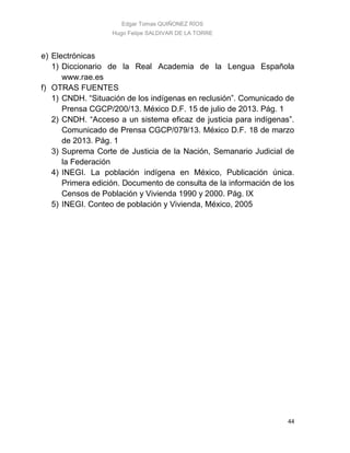 Edgar Tomas QUIÑONEZ RÍOS
Hugo Felipe SALDIVAR DE LA TORRE
44
e) Electrónicas
1) Diccionario de la Real Academia de la Lengua Española
www.rae.es
f) OTRAS FUENTES
1) CNDH. “Situación de los indígenas en reclusión”. Comunicado de
Prensa CGCP/200/13. México D.F. 15 de julio de 2013. Pág. 1
2) CNDH. “Acceso a un sistema eficaz de justicia para indígenas”.
Comunicado de Prensa CGCP/079/13. México D.F. 18 de marzo
de 2013. Pág. 1
3) Suprema Corte de Justicia de la Nación, Semanario Judicial de
la Federación
4) INEGI. La población indígena en México, Publicación única.
Primera edición. Documento de consulta de la información de los
Censos de Población y Vivienda 1990 y 2000. Pág. IX
5) INEGI. Conteo de población y Vivienda, México, 2005
 