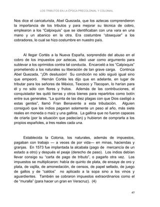 LOS TRIBUTOS EN LA ÉPOCA PRECOLONIAL Y COLONIAL
47
Nos dice el caricaturista, Abel Quezada, que los aztecas comprendieron
la importancia de los tributos y para mejorar su técnica de cobro,
emplearon a los “Calpixquis” que se identificaban con una vara en una
mano y un abanico en la otra. Era costumbre “obsequiar” a los
cobradores, lo cual se hizo costumbre en nuestro país.
Al llegar Cortés a la Nueva España, sorprendido del abuso en el
cobro de los impuestos por aztecas, ideó usar como argumento para
sublevar a los oprimidos contra tal conducta. Encarceló a los “Calpixquis”
prometiendo a los naturales su liberación de tan grave carga. Continúa
Abel Quezada, “¡Oh desilusión! Su condición no sólo siguió igual sino
que empeoró. Hernán Cortés les dijo que en adelante, en lugar de
tributar para los señores de México, Texcoco y Tlacopan, lo harían para
él y no sólo con flores y frutos. Además de las contribuciones, el
conquistador les quitó tierras y otros bienes para repartirlos como botín
entre sus generales. “La quinta de las diez plagas con que Dios castigó a
estas gentes”, llamó Fran Benavente a esta tributación. Alguien
consiguió que los indios pagaran solamente un peso al año, más siete
reales en moneda o maíz y una gallina. La gallina que no fueron capaces
de criarla (por la situación que padecían) y hubieron de comprarla a los
propios españoles, a tres reales cada una.
Establecida la Colonia, los naturales, además de impuestos,
pagaban con trabajo --- a veces de por vida--- en minas, haciendas y
granjas. En 1573 fue implantada la alcabala (pago de mercancía de un
estado a otro) y después el peaje (derecho de paso). Los indios debían
llevar consigo su “carta de pago de tributo”, o pagarlo otra vez. Los
impuestos se multiplicaron: había de quinto de plata, de ensaye de oro y
plata, de vajilla, de amonedación, de censos, de papel sellado, de juego
de gallos y de “caldos” no aplicado a la sopa sino a los vinos y
aguardientes. También se cobraron impuestos extraordinarios como el
de “muralla” (para hacer un gran en Veracruz). (4)
 