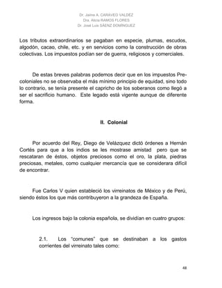 Dr. Jaime A. CARAVEO VALDÉZ
Dra. Alicia RAMOS FLORES
Dr. José Luis SÁENZ DOMÍNGUEZ
48
Los tributos extraordinarios se pagaban en especie, plumas, escudos,
algodón, cacao, chile, etc. y en servicios como la construcción de obras
colectivas. Los impuestos podían ser de guerra, religiosos y comerciales.
De estas breves palabras podemos decir que en los impuestos Pre-
coloniales no se observaba el más mínimo principio de equidad, sino todo
lo contrario, se tenía presente el capricho de los soberanos como llegó a
ser el sacrificio humano. Este legado está vigente aunque de diferente
forma.
II. Colonial
Por acuerdo del Rey, Diego de Velázquez dictó órdenes a Hernán
Cortés para que a los indios se les mostrase amistad pero que se
rescataran de éstos, objetos preciosos como el oro, la plata, piedras
preciosas, metales, como cualquier mercancía que se considerara difícil
de encontrar.
Fue Carlos V quien estableció los virreinatos de México y de Perú,
siendo éstos los que más contribuyeron a la grandeza de España.
Los ingresos bajo la colonia española, se dividían en cuatro grupos:
2.1. Los “comunes” que se destinaban a los gastos
corrientes del virreinato tales como:
 