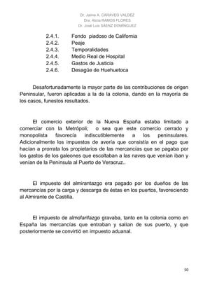Dr. Jaime A. CARAVEO VALDÉZ
Dra. Alicia RAMOS FLORES
Dr. José Luis SÁENZ DOMÍNGUEZ
50
2.4.1. Fondo piadoso de California
2.4.2. Peaje
2.4.3. Temporalidades
2.4.4. Medio Real de Hospital
2.4.5. Gastos de Justicia
2.4.6. Desagüe de Huehuetoca
Desafortunadamente la mayor parte de las contribuciones de origen
Peninsular, fueron aplicadas a la de la colonia, dando en la mayoría de
los casos, funestos resultados.
El comercio exterior de la Nueva España estaba limitado a
comerciar con la Metrópoli; o sea que este comercio cerrado y
monopolista favorecía indiscutiblemente a los peninsulares.
Adicionalmente los impuestos de avería que consistía en el pago que
hacían a prorrata los propietarios de las mercancías que se pagaba por
los gastos de los galeones que escoltaban a las naves que venían iban y
venían de la Península al Puerto de Veracruz..
El impuesto del almirantazgo era pagado por los dueños de las
mercancías por la carga y descarga de éstas en los puertos, favoreciendo
al Almirante de Castilla.
El impuesto de almofarifazgo gravaba, tanto en la colonia como en
España las mercancías que entraban y salían de sus puerto, y que
posteriormente se convirtió en impuesto aduanal.
 