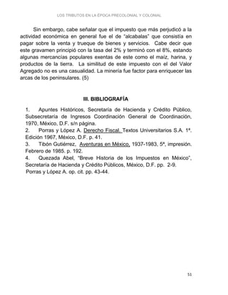LOS TRIBUTOS EN LA ÉPOCA PRECOLONIAL Y COLONIAL
51
Sin embargo, cabe señalar que el impuesto que más perjudicó a la
actividad económica en general fue el de “alcabalas” que consistía en
pagar sobre la venta y trueque de bienes y servicios. Cabe decir que
este gravamen principió con la tasa del 2% y terminó con el 8%, estando
algunas mercancías populares exentas de este como el maíz, harina, y
productos de la tierra. La similitud de este impuesto con el del Valor
Agregado no es una casualidad. La minería fue factor para enriquecer las
arcas de los peninsulares. (5)
III. BIBLIOGRAFÍA
1. Apuntes Históricos, Secretaría de Hacienda y Crédito Público,
Subsecretaría de Ingresos Coordinación General de Coordinación,
1970, México, D.F. s/n página.
2. Porras y López A. Derecho Fiscal. Textos Universitarios S.A. 1ª.
Edición 1967, México, D.F. p. 41.
3. Tibón Gutiérrez, Aventuras en México, 1937-1983, 5ª, impresión.
Febrero de 1985. p. 192.
4. Quezada Abel, “Breve Historia de los Impuestos en México”,
Secretaría de Hacienda y Crédito Públicos, México, D.F. pp. 2-9.
Porras y López A. op. cit. pp. 43-44.
 