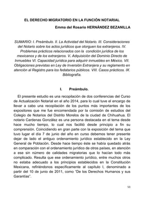 53
EL DERECHO MIGRATORIO EN LA FUNCIÓN NOTARIAL
Emma del Rosario HERNÁNDEZ BEZANILLA
SUMARIO: I. Preámbulo. II. La Actividad del Notario. III. Consideraciones
del Notario sobre los actos jurídicos que otorguen los extranjeros. IV.
Problemas prácticos relacionados con la condición jurídica de los
mexicanos y de los extranjeros. V. Adquisición del Dominio Directo de
Inmuebles VI. Capacidad jurídica para adquirir inmuebles en México. VII.
Obligaciones previstas en Ley de Inversión Extranjera y su reglamento en
atención al Registro para los fedatarios públicos. VIII. Casos prácticos. IX.
Bibliografía.
I. Preámbulo.
El presente estudio es una recopilación de dos conferencias del Curso
de Actualización Notarial en el año 2014, para lo cual tuve el encargo de
llevar a cabo una recopilación de los puntos más importantes de los
expositores que me fue encomendada por la comisión de estudios del
Colegio de Notarios del Distrito Morelos de la ciudad de Chihuahua. El
notario Cardenas González es una persona destacada en el tema desde
hace mucho tiempo, lo cual nos facilitó desde principio a fin su
comprensión. Coincidiendo en gran parte con la exposición del tema que
tuvo lugar el día 7 de junio del año en curso debemos tener presente
dejar de lado el antiguo ordenamiento jurídico establecido en la Ley
General de Población. Desde hace tiempo éste se había quedado atrás
en comparación con el ordenamiento jurídico de otros países, en atención
a ese sin número de calidades migratorias que lo hacían todo más
complicado. Resulta que ese ordenamiento jurídico, entre muchos otros
no estaba adecuado a los principios establecidos en la Constitución
Mexicana, refiriéndonos específicamente al capítulo I, denominado a
partir del 10 de junio de 2011, como “De los Derechos Humanos y sus
Garantías”.
 