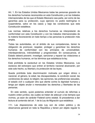 EL DERECHO MIGRATORIO EN LA FUNCIÓN NOTARIAL
54
Art. 1. En los Estados Unidos Mexicanos todas las personas gozarán de
los derechos humanos reconocidos en esta Constitución y en los tratados
internacionales de los que el Estado Mexicano sea parte, así como de las
garantías para su protección, cuyo ejercicio no podrá restringirse ni
suspenderse, salvo en los casos y bajo las condiciones que esta
Constitución establece.
Las normas relativas a los derechos humanos se interpretarán de
conformidad con esta Constitución y con los tratados internacionales de
la materia favoreciendo en todo tiempo a las personas la protección más
amplia.
Todas las autoridades, en el ámbito de sus competencias, tienen la
obligación de promover, respetar, proteger y garantizar los derechos
humanos de conformidad con los principios de universalidad,
interdependencia, indivisibilidad y progresividad. En consecuencia, el
Estado deberá prevenir, investigar, sancionar y reparar las violaciones a
los derechos humanos, en los términos que establezca la ley.
Está prohibida la esclavitud en los Estados Unidos Mexicanos. Los
esclavos del extranjero que entren al territorio nacional alcanzarán, por
este solo hecho, su libertad y la protección de las leyes.
Queda prohibida toda discriminación motivada por origen étnico o
nacional, el género, la edad, las discapacidades, la condición social, las
condiciones de salud, la religión, las opiniones, las preferencias sexuales,
el estado civil o cualquier otra que atente contra la dignidad humana y
tenga por objeto anular o menoscabar los derechos y libertades de las
personas.
En este sentido, quizá podamos entender el cumulo de reformas a
nuestro orden jurídico, las cuales se tratan de adecuar a los tiempos que
vivimos, ya sean de carácter Federal como estatal. Si procedemos a dar
lectura al contenido del art. 1 de la Ley de Migración que establece:
<1>. Las disposiciones de esta Ley son de orden público y de
observancia general en toda la República y tienen por objeto regular lo
 