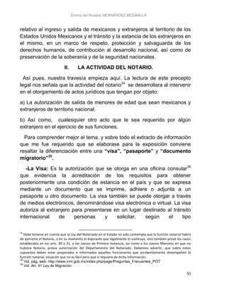 Emma del Rosario HERNÁNDEZ BEZANILLA
55
relativo al ingreso y salida de mexicanos y extranjeros al territorio de los
Estados Unidos Mexicanos y el tránsito y la estancia de los extranjeros en
el mismo, en un marco de respeto, protección y salvaguarda de los
derechos humanos, de contribución al desarrollo nacional, así como de
preservación de la soberanía y de la seguridad nacionales.
II. LA ACTIVIDAD DEL NOTARIO.
Así pues, nuestra travesía empieza aquí. La lectura de este precepto
legal nos señala que la actividad del notario34
se desarrollara al intervenir
en el otorgamiento de actos jurídicos que tengan por objeto:
a) La autorización de salida de menores de edad que sean mexicanos y
extranjeros de territorio nacional.
b) Así como, cualesquier otro acto que le sea requerido por algún
extranjero en el ejercicio de sus funciones.
Para comprender mejor el tema, y sobre todo el extracto de información
que me fue requerido que se elaborase para la exposición conviene
resaltar la diferenciación entre una “visa”, “pasaporte” y “documento
migratorio”35
.
-La Visa: Es la autorización que se otorga en una oficina consular36
que evidencia la acreditación de los requisitos para obtener
posteriormente una condición de estancia en el país y que se expresa
mediante un documento que se imprime, adhiere o adjunta a un
pasaporte u otro documento. La visa también se puede otorgar a través
de medios electrónicos, denominándose visa electrónica o virtual. La visa
autoriza al extranjero para presentarse en un lugar destinado al tránsito
internacional de personas y solicitar, según el tipo
34
Debe tenerse en cuenta que la Ley del Notariado en el Estado no solo contempla que la función notarial habrá
de ejercerla el Notario, o en su momento el Aspirante que legalmente lo sustituya, sino también prevé los casos
establecidos en los arts. 30 y 31, a los Jueces de Primera Instancia, así como a los Jueces Menores en que no
hubiere Notario, previa autorización del Departamento del Notariado. Debemos advertir, que sobre estos
supuestos deben estar preparados e informados aquellos funcionarios que accidentalmente desempeñen la
función notarial, situación que no es fácil pero que si requiere de dicha información.
35
Vid. pág, web: http://www.inm.gob.mx/index.php/page/Preguntas_Frecuentes_POT
36
Vid. Art. 41 Ley de Migración.
 