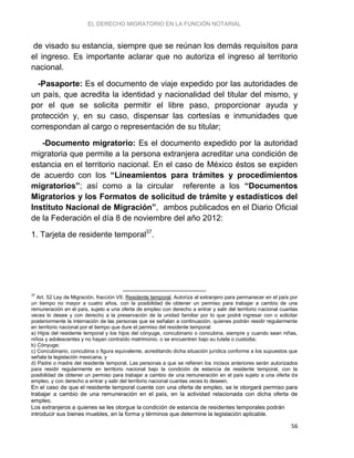 EL DERECHO MIGRATORIO EN LA FUNCIÓN NOTARIAL
56
de visado su estancia, siempre que se reúnan los demás requisitos para
el ingreso. Es importante aclarar que no autoriza el ingreso al territorio
nacional.
-Pasaporte: Es el documento de viaje expedido por las autoridades de
un país, que acredita la identidad y nacionalidad del titular del mismo, y
por el que se solicita permitir el libre paso, proporcionar ayuda y
protección y, en su caso, dispensar las cortesías e inmunidades que
correspondan al cargo o representación de su titular;
-Documento migratorio: Es el documento expedido por la autoridad
migratoria que permite a la persona extranjera acreditar una condición de
estancia en el territorio nacional. En el caso de México éstos se expiden
de acuerdo con los “Lineamientos para trámites y procedimientos
migratorios”; así como a la circular referente a los “Documentos
Migratorios y los Formatos de solicitud de trámite y estadísticos del
Instituto Nacional de Migración”, ambos publicados en el Diario Oficial
de la Federación el día 8 de noviembre del año 2012:
1. Tarjeta de residente temporal37
.
37
Art. 52 Ley de Migración, fracción VII. Residente temporal. Autoriza al extranjero para permanecer en el país por
un tiempo no mayor a cuatro años, con la posibilidad de obtener un permiso para trabajar a cambio de una
remuneración en el país, sujeto a una oferta de empleo con derecho a entrar y salir del territorio nacional cuantas
veces lo desee y con derecho a la preservación de la unidad familiar por lo que podrá ingresar con o solicitar
posteriormente la internación de las personas que se señalan a continuación, quienes podrán residir regularmente
en territorio nacional por el tiempo que dure el permiso del residente temporal:
a) Hijos del residente temporal y los hijos del cónyuge, concubinario o concubina, siempre y cuando sean niñas,
niños y adolescentes y no hayan contraído matrimonio, o se encuentren bajo su tutela o custodia;
b) Cónyuge;
c) Concubinario, concubina o figura equivalente, acreditando dicha situación jurídica conforme a los supuestos que
señala la legislación mexicana, y
d) Padre o madre del residente temporal. Las personas a que se refieren los incisos anteriores serán autorizados
para residir regularmente en territorio nacional bajo la condición de estancia de residente temporal, con la
posibilidad de obtener un permiso para trabajar a cambio de una remuneración en el país sujeto a una oferta de
empleo, y con derecho a entrar y salir del territorio nacional cuantas veces lo deseen.
En el caso de que el residente temporal cuente con una oferta de empleo, se le otorgará permiso para
trabajar a cambio de una remuneración en el país, en la actividad relacionada con dicha oferta de
empleo.
Los extranjeros a quienes se les otorgue la condición de estancia de residentes temporales podrán
introducir sus bienes muebles, en la forma y términos que determine la legislación aplicable.
 