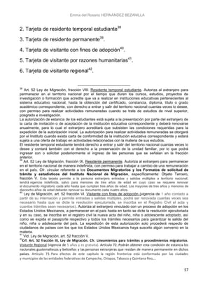 Emma del Rosario HERNÁNDEZ BEZANILLA
57
2. Tarjeta de residente temporal estudiante38
3. Tarjeta de residente permanente39
.
4. Tarjeta de visitante con fines de adopción40
.
5. Tarjeta de visitante por razones humanitarias41
.
6. Tarjeta de visitante regional42
.
38
Art. 52 Ley de Migración, fracción VIII. Residente temporal estudiante. Autoriza al extranjero para
permanecer en el territorio nacional por el tiempo que duren los cursos, estudios, proyectos de
investigación o formación que acredite que va a realizar en instituciones educativas pertenecientes al
sistema educativo nacional, hasta la obtención del certificado, constancia, diploma, título o grado
académico correspondiente, con derecho a entrar y salir del territorio nacional cuantas veces lo desee,
con permiso para realizar actividades remuneradas cuando se trate de estudios de nivel superior,
posgrado e investigación.
La autorización de estancia de los estudiantes está sujeta a la presentación por parte del extranjero de
la carta de invitación o de aceptación de la institución educativa correspondiente y deberá renovarse
anualmente, para lo cual el extranjero acreditará que subsisten las condiciones requeridas para la
expedición de la autorización inicial. La autorización para realizar actividades remuneradas se otorgará
por el Instituto cuando exista carta de conformidad de la institución educativa correspondiente y estará
sujeta a una oferta de trabajo en actividades relacionadas con la materia de sus estudios.
El residente temporal estudiante tendrá derecho a entrar y salir del territorio nacional cuantas veces lo
desee y contará también con el derecho a la preservación de la unidad familiar, por lo que podrá
ingresar con o solicitar posteriormente el ingreso de las personas que se señalan en la fracción
anterior.
39
Art. 52 Ley de Migración, fracción IX. Residente permanente. Autoriza al extranjero para permanecer
en el territorio nacional de manera indefinida, con permiso para trabajar a cambio de una remuneración
en el país. Cfr. circular referente a los Documentos Migratorios y los Formatos de solicitud de
trámite y estadísticos del Instituto Nacional de Migración, específicamente: Objeto Tercero,
fracción V. Esta tarjeta permite a la persona extranjera entradas y salidas múltiples a territorio nacional;
tendrá vigencia indefinida, salvo para menores de tres años de edad en cuyo caso se requiere renovar
el documento migratorio cada año hasta que cumplan tres años de edad. Los mayores de tres años y menores de
dieciocho años de edad deberán renovar su documento cada cuatro años.
40
Ley de Migración, art. 52 fracción VI. Visitante con fines de adopción (vigencia de 1 año contado a
partir de su internación y permite entradas y salidas múltiples, podrá ser renovada cuantas veces sea
necesario hasta que se dicte la resolución ejecutoriada, se inscriba en el Registro Civil el acta y
cuantos trámites sean necesarios). Autoriza al extranjero vinculado con un proceso de adopción en los
Estados Unidos Mexicanos, a permanecer en el país hasta en tanto se dicte la resolución ejecutoriada
y en su caso, se inscriba en el registro civil la nueva acta del niño, niña o adolescente adoptado, así
como se expida el pasaporte respectivo y todos los trámites necesarios para garantizar la salida del
niño, niña o adolescente del país. La expedición de esta autorización solo procederá respecto de
ciudadanos de países con los que los Estados Unidos Mexicanos haya suscrito algún convenio en la
materia.
41
Vid. Ley de Migración, art. 52 fracción V.
42
Crf. Art. 52 fracción III, Ley de Migración. Cfr. Lineamientos para trámites y procedimientos migratorios.
Visitante Regional (vigencia de 5 años y es gratuita). Artículo 72. Podrán obtener esta condición de estancia los
nacionales guatemaltecos y beliceños y las personas extranjeras que residan de manera permanente en dichos
países. Artículo 73. Para efectos de este capítulo la región fronteriza está conformada por las ciudades
y municipios de las entidades federativas de Campeche, Chiapas, Tabasco y Quintana Roo,…
 