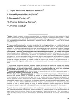 EL DERECHO MIGRATORIO EN LA FUNCIÓN NOTARIAL
58
7. Tarjeta de visitante trabajador fronterizo43
.
8. Forma Migratoria Múltiple (FMM)44
.
9. Documento Provisional45
.
10. Permiso de Salida y Regreso46
.
11. Permiso colectivo47
43
Ibidem. Visitante trabajador fronterizo (vigencia de 1 año sin posibilidad de renovación) Cfr. Artículo 75. Podrán
obtener esta condición de estancia los nacionales guatemaltecos y beliceños que tengan 16 años o más y cuenten
con una oferta de empleo. Artículo 76. Esta condición permite a su titular ingresar, transitar y trabajar a cambio de
una remuneración en las entidades federativas de Campeche, Chiapas, Quintana Roo y Tabasco de los Estados
Unidos Mexicanos.
44
Documentos Migratorios y los Formatos de solicitud de trámite y estadísticos del Instituto Nacional de
Migración, específicamente: Objeto segundo: La Forma migratoria múltiple (FMM) es el documento migratorio
expedido por el Instituto Nacional de Migración que permite a los extranjeros acreditar su “situación migratoria
regular” en el país en las siguientes condiciones de estancia: I. Visitante sin permiso para realizar actividades
remuneradas; II. Visitante con permiso para realizar actividades remuneradas, y III. Visitante por razones
humanitarias hasta por 180 días. La FMM no permite entradas y salidas múltiples. La FMM permite a los titulares
de visa de visitante para realizar trámites de adopción, visa de residente temporal o visa de residente permanente,
permanecer en territorio nacional por 30 días para obtener la tarjeta que corresponda. La Forma Migratoria Múltiple
también permite recabar información estadística del ingreso de extranjeros titulares de pasaportes no ordinarios o
titulares de una tarjeta de residente, de visitante con fines de adopción o de visitante por razones humanitarias. El
Instituto Nacional de Migración podrá recabar por medios electrónicos la información estadística contenida en la
FMM.
45
El documento provisional. Permite al extranjero acreditar la condición de estancia de visitante para realizar
actividades renumeradas cuando el extranjero se ubica en los supuestos que no se encuentre información
fehaciente sobre su identidad o nacionalidad, o cuando sus consulados requieran más tiempo para expedir los
documentos de identidad y viaje; o bien exista impedimentos de tránsito a otros países, etc.
46
Permiso de entrada y salida. Es un documento que por excepción acredita condición de estancia regular en
México cuando se tiene un trámite pendiente de resolver.
47
Ibidem. Objeto octavo. Del permiso colectivo. Es el documento migratorio expedido por el Instituto Nacional de
Migración que permite acreditar la condición de estancia de visitante sin permiso para realizar actividades
remuneradas, a las personas extranjeras que integran los listados electrónicos de pasajeros y tripulantes de
buques crucero en travesía internacional. El permiso colectivo permite el desembarco provisional de pasajeros y
tripulantes en cualquier puerto mexicano que forme parte de la travesía turística del buque crucero para que visiten
el puerto y las zonas aledañas del territorio nacional, siempre y cuando embarquen en el mismo buque para
continuar su viaje. El permiso colectivo se expide en el lugar destinado al tránsito internacional de personas
correspondiente al primer puerto de arribo al país del buque crucero, y tiene una vigencia de 21 días naturales.
Respecto al permiso colectivo, para los estados de la republica que no estamos rodeados de playas y costas no
sea realmente trascendente. Sin embargo, estimo lo contrario por que puede darse el caso del otorgamiento de
algún acto jurídico ante notario en el puerto de desembarque que a su vez deba ejercitarse, o surtir sus efectos, en
algún otro estado como puede ser en el norte del país. Ejemplo: El otorgamiento de un mandato, testamento entre
otros.
 