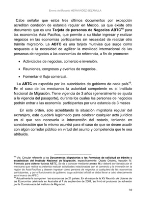Emma del Rosario HERNÁNDEZ BEZANILLA
59
Cabe señalar que estos tres últimos documentos por excepción
acreditan condición de estancia regular en México, ya que existe otro
documento que es una Tarjeta de personas de Negocios ABTC48
para
las economías Asía Pacifico, que permite a su titular ingresar y realizar
negocios en las economías participantes sin necesidad de realizar otro
trámite migratorio. La ABTC es una tarjeta multivisa que surge como
respuesta a la necesidad de agilizar la movilidad internacional de las
personas de negocios a las economías de referencia, a fin de promover:
 Actividades de negocios, comercio e inversión.
 Reuniones, congresos y eventos de negocios.
 Fomentar el flujo comercial.
La ABTC es expedida por las autoridades de gobierno de cada país49
.
En el caso de los mexicanos la autoridad competente es el Instituto
Nacional de Migración. Tiene vigencia de 3 años (generalmente se ajusta
a la vigencia del pasaporte), durante los cuales las personas de negocios
podrán entrar a las economía participantes por una estancia de 3 meses
En este orden, solo acreditando la situación migratoria regular del
extranjero, este quedará legitimado para celebrar cualquier acto jurídico
en el que sea necesaria la intervención del notario, teniendo en
consideración que lo mismo ocurrirá para el caso de que se desee acudir
con algún corredor público en virtud del asunto y competencia que le sea
atribuida.
48
Vid. Circular referente a los Documentos Migratorios y los Formatos de solicitud de trámite y
estadísticos del Instituto Nacional de Migración, específicamente: Objeto Décimo, fracción IV.
Formato para obtener tarjeta ABTC. Se da a conocer mediante anexo 16 y deberá ser llenado por el
mexicano que realice o pretenda realizar actividades relacionadas con el comercio y la inversión en la
región de Asia-Pacífico y deseen ingresar como persona de negocios a cualquiera de las economías
participantes, y por el funcionario de gobierno cuya actividad oficial se deba llevar a cabo directamente
en el marco de APEC.
49
Actualmente la componen las economías de 21 países. En el marco de la XV Reunión de Líderes de
las Economías celebrada en Australia el 7 de septiembre de 2007, se firmó el protocolo de adhesión
por la Comisionada del Instituto de Migración.
 