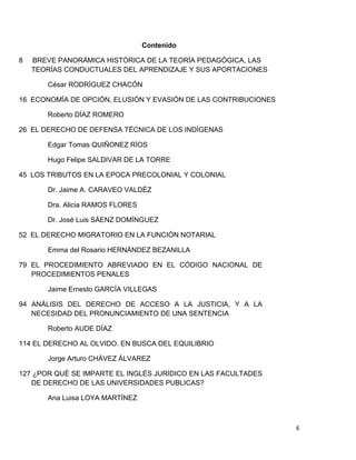 6
Contenido
8 BREVE PANORÁMICA HISTÓRICA DE LA TEORÍA PEDAGÓGICA, LAS
TEORÍAS CONDUCTUALES DEL APRENDIZAJE Y SUS APORTACIONES
César RODRÍGUEZ CHACÓN
16 ECONOMÍA DE OPCIÓN, ELUSIÓN Y EVASIÓN DE LAS CONTRIBUCIONES
Roberto DÍAZ ROMERO
26 EL DERECHO DE DEFENSA TÉCNICA DE LOS INDÍGENAS
Edgar Tomas QUIÑONEZ RÍOS
Hugo Felipe SALDIVAR DE LA TORRE
45 LOS TRIBUTOS EN LA EPOCA PRECOLONIAL Y COLONIAL
Dr. Jaime A. CARAVEO VALDÉZ
Dra. Alicia RAMOS FLORES
Dr. José Luis SÁENZ DOMÍNGUEZ
52 EL DERECHO MIGRATORIO EN LA FUNCIÓN NOTARIAL
Emma del Rosario HERNÁNDEZ BEZANILLA
79 EL PROCEDIMIENTO ABREVIADO EN EL CÓDIGO NACIONAL DE
PROCEDIMIENTOS PENALES
Jaime Ernesto GARCÍA VILLEGAS
94 ANÁLISIS DEL DERECHO DE ACCESO A LA JUSTICIA, Y A LA
NECESIDAD DEL PRONUNCIAMIENTO DE UNA SENTENCIA
Roberto AUDE DÍAZ
114 EL DERECHO AL OLVIDO. EN BUSCA DEL EQUILIBRIO
Jorge Arturo CHÁVEZ ÁLVAREZ
127 ¿POR QUÉ SE IMPARTE EL INGLÉS JURÍDICO EN LAS FACULTADES
DE DERECHO DE LAS UNIVERSIDADES PUBLICAS?
Ana Luisa LOYA MARTÍNEZ
 