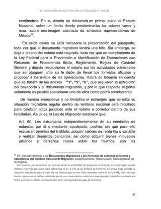 EL DERECHO MIGRATORIO EN LA FUNCIÓN NOTARIAL
62
centímetros. En su diseño se destacará en primer plano el Escudo
Nacional, sobre un fondo donde predominarán los colores verde y
rosa, sobre una imagen abstracta de símbolos representativos de
México52
.
En estos casos no será necesaria la presentación del pasaporte,
toda vez que el documento migratorio tendrá una foto. Sin embargo, se
deja a criterio del notario este requisito, toda vez que en cumplimiento de
la Ley Federal para la Prevención e Identificación de Operaciones con
Recursos de Procedencia Ilícita, Reglamento, Reglas de Carácter
General y demás resoluciones el notario por las actividades vulnerables
que se otorguen ante su fe debe de llenar los formatos oficiales y
proceder a los avisos de las operaciones. Habrá de tomarse en cuenta
que se tratará de los anexos “3”, “5”, “6”, que requieren la exhibición
del pasaporte y el documento migratorio, y por lo que respecta al portal
solamente es posible seleccionar uno de ellos como podrá corroborarse.
De manera enunciativa y no limitativa el extranjero que acredite su
situación migratoria regular dentro de territorio nacional está facultado
para celebrar actos jurídicos ante el notario o corredor dentro de sus
facultades. Así pues, la Ley de Migración establece que:
Art. 60. Los extranjeros independientemente de su condición de
estancia, por sí o mediante apoderado, podrán, sin que para ello
requieran permiso del Instituto, adquirir valores de renta fija o variable
y realizar depósitos bancarios, así como adquirir bienes inmuebles
urbanos y derechos reales sobre los mismos, con las
52
Cfr. Circular referente a los Documentos Migratorios y los Formatos de solicitud de trámite y
estadísticos del Instituto Nacional de Migración, específicamente: Objeto cuarto. Características de
las tarjetas.
Aun cuando, nos presenten las tarjetas existe la posibilidad de preguntar al Instituto si el extranjero puede
obtener el certificado a que hace referencia el art. 13 de la Ley Federal de Derechos en el que haga constar su
situación migratoria para el caso de las libretas que no han sido canjeadas como lo es la FM2, toda vez que
muchas personas no las han solicitado por el costo que anteriormente era muy elevado, lo cual ha cambiado a la
fecha y es más accesible corroborándolo en el correspondiente pago de derechos.
 