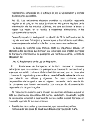 Emma del Rosario HERNÁNDEZ BEZANILLA
63
restricciones señaladas en el artículo 27 de la Constitución y demás
disposiciones aplicables.
Art. 65. Los extranjeros deberán acreditar su situación migratoria
regular en el país, en los actos jurídicos en los que se requiera de la
intervención de los notarios públicos, los que sustituyan a éstos o
hagan sus veces, en lo relativo a cuestiones inmobiliarias, y los
corredores de comercio.
De conformidad con lo dispuesto en el artículo 27 de la Constitución, la
Ley de Inversión Extranjera y demás leyes y disposiciones aplicables,
los extranjeros deberán formular las renuncias correspondientes.
A punto de terminar esta primera parte es importante señalar en
atención a los servicios que brindan las empresas que presten servicios
de transporte internacional de pasajeros vía marítima o aérea, tendrán la
obligación de:
Art. 42 Reglamento de la Ley de Migración.
…II. Abstenerse de transportar al territorio nacional a personas
extranjeras que no cuenten con pasaporte o documento de identidad y
viaje que sea válido conforme al derecho internacional, y en su caso, visa
o documento migratorio que acredite su condición de estancia, mismos
que deberán ser válidos y vigentes. En caso contrario, serán
responsables de los gastos que se originen con motivo de la devolución
de pasajeros que fueren rechazados por carecer de documentación
migratoria o la tengan irregular.
Al respecto los notarios para el caso de menores deberán requerir el
acta de nacimiento apostillada del menor, traducción, pasaporte, tarjeta
de residencia temporal o permanente de las cuales deberá tomarse en
cuenta la vigencia de sus documentos:
 Residentes temporales y permanentes, que sean niñas y niños
menores de tres años de edad: con documento vigente de 1 año.
 