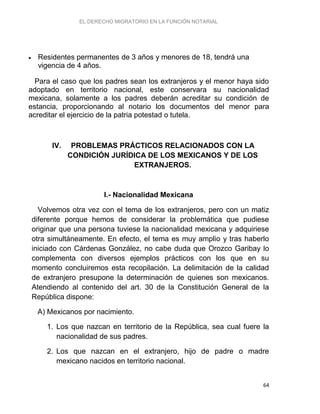 EL DERECHO MIGRATORIO EN LA FUNCIÓN NOTARIAL
64
 Residentes permanentes de 3 años y menores de 18, tendrá una
vigencia de 4 años.
Para el caso que los padres sean los extranjeros y el menor haya sido
adoptado en territorio nacional, este conservara su nacionalidad
mexicana, solamente a los padres deberán acreditar su condición de
estancia, proporcionando al notario los documentos del menor para
acreditar el ejercicio de la patria potestad o tutela.
IV. PROBLEMAS PRÁCTICOS RELACIONADOS CON LA
CONDICIÓN JURÍDICA DE LOS MEXICANOS Y DE LOS
EXTRANJEROS.
I.- Nacionalidad Mexicana
Volvemos otra vez con el tema de los extranjeros, pero con un matiz
diferente porque hemos de considerar la problemática que pudiese
originar que una persona tuviese la nacionalidad mexicana y adquiriese
otra simultáneamente. En efecto, el tema es muy amplio y tras haberlo
iniciado con Cárdenas González, no cabe duda que Orozco Garibay lo
complementa con diversos ejemplos prácticos con los que en su
momento concluiremos esta recopilación. La delimitación de la calidad
de extranjero presupone la determinación de quienes son mexicanos.
Atendiendo al contenido del art. 30 de la Constitución General de la
República dispone:
A) Mexicanos por nacimiento.
1. Los que nazcan en territorio de la República, sea cual fuere la
nacionalidad de sus padres.
2. Los que nazcan en el extranjero, hijo de padre o madre
mexicano nacidos en territorio nacional.
 