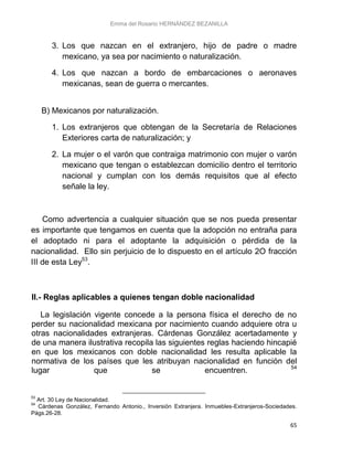 Emma del Rosario HERNÁNDEZ BEZANILLA
65
3. Los que nazcan en el extranjero, hijo de padre o madre
mexicano, ya sea por nacimiento o naturalización.
4. Los que nazcan a bordo de embarcaciones o aeronaves
mexicanas, sean de guerra o mercantes.
B) Mexicanos por naturalización.
1. Los extranjeros que obtengan de la Secretaría de Relaciones
Exteriores carta de naturalización; y
2. La mujer o el varón que contraiga matrimonio con mujer o varón
mexicano que tengan o establezcan domicilio dentro el territorio
nacional y cumplan con los demás requisitos que al efecto
señale la ley.
Como advertencia a cualquier situación que se nos pueda presentar
es importante que tengamos en cuenta que la adopción no entraña para
el adoptado ni para el adoptante la adquisición o pérdida de la
nacionalidad. Ello sin perjuicio de lo dispuesto en el artículo 2O fracción
III de esta Ley53
.
II.- Reglas aplicables a quienes tengan doble nacionalidad
La legislación vigente concede a la persona física el derecho de no
perder su nacionalidad mexicana por nacimiento cuando adquiere otra u
otras nacionalidades extranjeras. Cárdenas González acertadamente y
de una manera ilustrativa recopila las siguientes reglas haciendo hincapié
en que los mexicanos con doble nacionalidad les resulta aplicable la
normativa de los países que les atribuyan nacionalidad en función del
lugar que se encuentren. 54
53
Art. 30 Ley de Nacionalidad.
54
Cárdenas González, Fernando Antonio., Inversión Extranjera. Inmuebles-Extranjeros-Sociedades.
Págs.26-28.
 