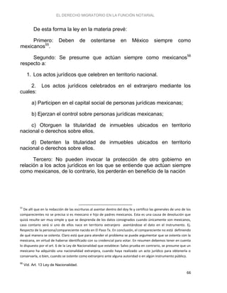 EL DERECHO MIGRATORIO EN LA FUNCIÓN NOTARIAL
66
De esta forma la ley en la materia prevé:
Primero: Deben de ostentarse en México siempre como
mexicanos55
.
Segundo: Se presume que actúan siempre como mexicanos56
respecto a:
1. Los actos jurídicos que celebren en territorio nacional.
2. Los actos jurídicos celebrados en el extranjero mediante los
cuales:
a) Participen en el capital social de personas jurídicas mexicanas;
b) Ejerzan el control sobre personas jurídicas mexicanas;
c) Otorguen la titularidad de inmuebles ubicados en territorio
nacional o derechos sobre ellos.
d) Detenten la titularidad de inmuebles ubicados en territorio
nacional o derechos sobre ellos.
Tercero: No pueden invocar la protección de otro gobierno en
relación a los actos jurídicos en los que se entiende que actúan siempre
como mexicanos, de lo contrario, los perderán en beneficio de la nación
55
De allí que en la redacción de las escrituras al asentar dentro del doy fe y certifico las generales de uno de los
comparecientes no se precisa si es mexicano e hijo de padres mexicanos. Esta es una causa de devolución que
quizá resulte ser muy simple y que se desprenda de los datos consignados cuando únicamente son mexicanos,
caso contario será si uno de ellos nace en territorio extranjero asentándose el dato en el instrumento. Ej.
Respecto de la persona/compareciente nacido en El Paso Tx. En conclusión, el compareciente no está definiendo
de qué manera se ostenta. Claro está que para atender el problema se puede argumentar que se ostenta con la
mexicana, en virtud de haberse identificado con su credencial para votar. En resumen debemos tener en cuenta
lo dispuesto por el art. 6 de la Ley de Nacionalidad que establece: Salvo prueba en contrario, se presume que un
mexicano ha adquirido una nacionalidad extranjera, cuando haya realizado un acto jurídico para obtenerla o
conservarla, o bien, cuando se ostente como extranjero ante alguna autoridad o en algún instrumento público.
56
Vid. Art. 13 Ley de Nacionalidad.
 