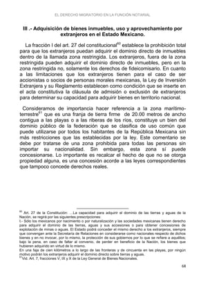EL DERECHO MIGRATORIO EN LA FUNCIÓN NOTARIAL
68
III .- Adquisición de bienes inmuebles, uso y aprovechamiento por
extranjeros en el Estado Mexicano.
La fracción I del art. 27 del constitucional60
establece la prohibición total
para que los extranjeros puedan adquirir el dominio directo de inmuebles
dentro de la llamada zona restringida. Los extranjeros, fuera de la zona
restringida pueden adquirir el dominio directo de inmuebles, pero en la
zona restringida no, solamente los derechos de fideicomisario. En cuanto
a las limitaciones que los extranjeros tienen para el caso de ser
accionistas o socios de personas morales mexicanas, la Ley de Inversión
Extranjera y su Reglamento establecen como condición que se inserte en
el acta constitutiva la cláusula de admisión o exclusión de extranjeros
para determinar su capacidad para adquirir bienes en territorio nacional.
Consideramos de importancia hacer referencia a la zona marítimo-
terrestre61
que es una franja de tierra firme de 20.00 metros de ancho
contigua a las playas o a las riberas de los ríos, constituye un bien del
dominio público de la federación que se clasifica de uso común que
puede utilizarse por todos los habitantes de la República Mexicana sin
más restricciones que las establecidas por la ley. Este comentario se
debe por tratarse de una zona prohibida para todas las personas sin
importar su nacionalidad. Sin embargo, esta zona sí puede
concesionarse. Lo importante es recalcar el hecho de que no se otorga
propiedad alguna, es una concesión acorde a las leyes correspondientes
que tampoco concede derechos reales.
60
Art. 27 de la Constitución: …La capacidad para adquirir el dominio de las tierras y aguas de la
Nación, se regirá por las siguientes prescripciones:
I.- Sólo los mexicanos por nacimiento o por naturalización y las sociedades mexicanas tienen derecho
para adquirir el dominio de las tierras, aguas y sus accesiones o para obtener concesiones de
explotación de minas o aguas. El Estado podrá conceder el mismo derecho a los extranjeros, siempre
que convengan ante la Secretaría de Relaciones en considerarse como nacionales respecto de dichos
bienes y en no invocar, por lo mismo, la protección de sus gobiernos por lo que se refiere a aquéllos;
bajo la pena, en caso de faltar al convenio, de perder en beneficio de la Nación, los bienes que
hubieren adquirido en virtud de lo mismo.
En una faja de cien kilómetros a lo largo de las fronteras y de cincuenta en las playas, por ningún
motivo podrán los extranjeros adquirir el dominio directo sobre tierras y aguas.
61
Vid. Art. 7, fracciones V, IX y X de la Ley General de Bienes Nacionales.
 