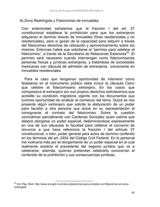 Emma del Rosario HERNÁNDEZ BEZANILLA
69
A) Zona Restringida y Fideicomiso de Inmuebles
Con anterioridad señalamos que la fracción I del art. 27
constitucional establece la prohibición para que los extranjeros
adquieran el dominio directo de inmuebles (fines residenciales y no
residenciales), pero sí gozan de la capacidad para adquirir a través
del fideicomiso derechos de utilización y aprovechamiento sobre los
mismos. Entonces habrá que solicitarse el “permiso para celebrar el
fideicomiso”, a través de la Secretaría de Relaciones Exteriores62
. El
permiso será necesario cuando intervengan como fideicomisarios
personas físicas y jurídicas extranjeras, y tratándose de sociedades
mexicanas con cláusula de admisión de extranjeros únicamente en
inmuebles residenciales.
Para el caso que tengamos oportunidad de intervenir como
fedatarios en el instrumento público debe incluir la cláusula Calvo
que celebre el fideicomisario extranjero. En los casos que
comparezca el extranjero por sus propios derechos solicitaremos que
acredite su condición migratoria vigente con los documentos que
tuvimos oportunidad de analizar al comienzo del tema. Quizá se nos
presente algún extranjero que solicite la elaboración de un poder
para facultar a otra persona que actué en su representación al
consignarse el contrato del fideicomiso. Sobre la cuestión
coincidimos parcialmente con Cardenas González quien estima que
deberá otorgarse un poder especial, determinándose expresamente
en una de sus cláusulas la facultad para celebrar el convenio de
renuncia a que hace referencia la fracción I del artículo 27
constitucional, o bien, poder general para actos de dominio conferido
en los términos del art. 2454 del Código Civil Federal. En lo personal
me inclinaría más por el otorgamiento de un poder especial en el cual
realmente existiría el precedente del negocio jurídico que va a
celebrarse, además, quienes pretendan celebrarlo conocerían el
contenido de la prohibición y sus consecuencias jurídicas.
62
Vid. Pág. Web: http://www.sre.gob.mx/index.php/permiso-para-constituir-un-fideicomiso-en-zona-
restringida
 
