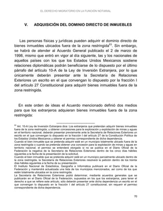 EL DERECHO MIGRATORIO EN LA FUNCIÓN NOTARIAL
70
V. ADQUISICIÓN DEL DOMINIO DIRECTO DE INMUEBLES
Las personas físicas y jurídicas pueden adquirir el dominio directo de
bienes inmuebles ubicados fuera de la zona restringida63
. Sin embargo,
se habrá de atender al Acuerdo General publicado el 2 de marzo de
1998, mismo que entró en vigor al día siguiente, las y los nacionales de
aquellos países con los que los Estados Unidos Mexicanos sostiene
relaciones diplomáticas podrán beneficiarse de lo dispuesto por el último
párrafo del artículo 10-A de la Ley de Inversión Extranjera, por lo que
únicamente deberán presentar ante la Secretaría de Relaciones
Exteriores un escrito en el que convengan lo dispuesto por la fracción I
del artículo 27 Constitucional para adquirir bienes inmuebles fuera de la
zona restringida.
En este orden de ideas el Acuerdo mencionado definió dos medios
para que los extranjeros adquieran bienes inmuebles fuera de la zona
restringida:
63
Art. 10-A Ley de Inversión Extranjera dice: Los extranjeros que pretendan adquirir bienes inmuebles
fuera de la zona restringida, u obtener concesiones para la exploración y explotación de minas y aguas
en el territorio nacional, deberán presentar previamente ante la Secretaría de Relaciones Exteriores un
escrito en el que convengan lo dispuesto en la fracción I del artículo 27 de la Constitución Política de
los Estados Unidos Mexicanos y obtener el permiso correspondiente de dicha dependencia.
Cuando el bien inmueble que se pretenda adquirir esté en un municipio totalmente ubicado fuera de la
zona restringida o cuando se pretenda obtener una concesión para la explotación de minas y aguas en
territorio nacional, el permiso se entenderá otorgado si no se publica en el Diario Oficial de la
Federación la negativa de la Secretaría de Relaciones Exteriores dentro de los cinco días hábiles
siguientes a la fecha de la presentación de la solicitud.
Cuando el bien inmueble que se pretenda adquirir esté en un municipio parcialmente ubicado dentro de
la zona restringida, la Secretaría de Relaciones Exteriores resolverá la petición dentro de los treinta
días hábiles siguientes a la fecha de su presentación.
El Instituto Nacional de Estadística, Geografía e Informática publicará en el Diario Oficial de la
Federación y mantendrá actualizada una lista de los municipios mencionados, así como de los que
estén totalmente ubicados en la zona restringida.
La Secretaría de Relaciones Exteriores podrá determinar, mediante acuerdos generales que se
publicarán en el Diario Oficial de la Federación, supuestos en los que los extranjeros, para tener el
derecho a que se refiere este artículo, sólo deberán presentar ante dicha dependencia un escrito en el
que convengan lo dispuesto en la fracción I del artículo 27 constitucional, sin requerir el permiso
correspondiente de dicha dependencia.
 