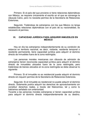 Emma del Rosario HERNÁNDEZ BEZANILLA
71
Primero: Si el país del que proviene sí tiene relaciones diplomáticas
con México, se requiere únicamente el escrito en el que se convenga la
cláusula Calvo, pero no necesita permiso de la Secretaría de Relaciones
Exteriores.
Segundo: Tratándose de extranjeros con los que México no tenga
establecidas relaciones diplomáticas con el país de su nacionalidad, es
necesario el permiso.
VI. CAPACIDAD JURÍDICA PARA ADQUIRIR INMUEBLES EN
MÉXICO
Hoy en día los extranjeros independientemente de su condición de
estancia en territorio nacional, es decir, visitante, residente temporal o
residente permanente, tiene capacidad jurídica para adquirir el dominio
directo de inmuebles fuera de la zona restringida.
Las personas morales mexicanas con cláusula de admisión de
extranjeros tienen reconocida capacidad jurídica para adquirir el dominio
directo de inmuebles ubicados fuera de la zona restringida, pero
tratándose de bienes ubicados en la zona restringida se debe observar lo
siguiente:
Primero: Si el inmueble no es residencial puede adquirir el dominio
directo sin requerir permiso de la Secretaría de Relaciones Exteriores.
Segundo: Si el inmueble es residencial no puede adquirir el dominio
directo. Solamente podría adquirir los derechos de aprovechamiento sin
constituir derechos reales, a través del fideicomiso, tal y como lo
habíamos señalado con anterioridad.
Tocante a las personas morales extranjeras sí tienen capacidad jurídica
para adquirir el dominio directo independientemente de su destino.
 