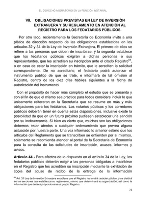 EL DERECHO MIGRATORIO EN LA FUNCIÓN NOTARIAL
72
VII. OBLIGACIONES PREVISTAS EN LEY DE INVERSIÓN
EXTRANJERA Y SU REGLAMENTO EN ATENCIÓN AL
REGISTRO PARA LOS FEDATARIOS PÚBLICOS.
Por otro lado, recientemente la Secretaría de Economía invito a una
plática de dirección respecto de las obligaciones establecidas en los
artículos 32 y 34 de la Ley de Inversión Extranjera. El primero de ellos se
refiere a las personas que deben de inscribirse, y la segunda establece
que los fedatarios públicos exigirán a dichas personas o sus
representantes, que les acrediten su inscripción ante el citado Registro64
,
o en caso de estar la inscripción en trámite, que le acrediten la solicitud
correspondiente. De no acreditarlo, el fedatario podrá autorizar el
instrumento público de que se trate, e informará de tal omisión al
Registro, dentro de los diez días hábiles siguientes a la fecha de
autorización del instrumento.
Con el propósito de hacer más completo el estudio que se presenta y
con el fin de que el mismo sea práctico para todos considere incluir lo que
únicamente reiteraron en la Secretaría que se resume en más y más
obligaciones para los fedatarios. Los notarios públicos y los corredores
públicos deberán tener en cuenta estas disposiciones, inclusive existe la
posibilidad de que en un futuro próximo pudiesen establecer una sanción
por su inobservancia. Si bien es cierto que, muchas son las obligaciones
debemos estar atentos a cualquier ordenamiento que prevea alguna
actuación por nuestra parte. Una vez informado lo anterior estimo que los
artículos del Reglamento que se transcriben se entienden por sí mismos,
solamente se recomienda atender al portal de la Secretaría de Economía
para la consulta de las solicitudes de inscripción, acuses, informes y
avisos.
Artículo 44.- Para efectos de lo dispuesto en el artículo 34 de la Ley, los
fedatarios públicos deberán exigir a las personas obligadas a inscribirse
en el Registro que les acrediten su inscripción mediante la exhibición de
copia del acuse de recibo de la entrega de la información
64
Art. 31 Ley de Inversión Extranjera establece que el Registro no tendrá carácter público, y se dividirá
en las secciones que establezca su reglamento, mismo que determinará su organización, así como la
información que deberá proporcionarse al propio Registro.
 